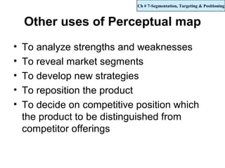 Ch # 7-Segmentation, Targeting & Positioning



    Other uses of Perceptual map
•   To analyze strengths and weaknesses
•   To reveal market segments
•   To develop new strategies
•   To reposition the product
•   To decide on competitive position which
    the product to be distinguished from
    competitor offerings
 