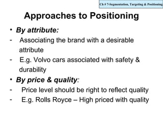 Ch # 7-Segmentation, Targeting & Positioning



     Approaches to Positioning
• By attribute:
-   Associating the brand with a desirable
    attribute
-   E.g. Volvo cars associated with safety &
    durability
• By price & quality:
-   Price level should be right to reflect quality
-   E.g. Rolls Royce – High priced with quality
 