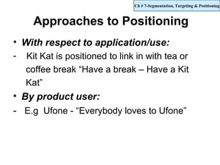 Ch # 7-Segmentation, Targeting & Positioning



      Approaches to Positioning
• With respect to application/use:
-   Kit Kat is positioned to link in with tea or
    coffee break “Have a break – Have a Kit
    Kat”
• By product user:
- E.g Ufone - “Everybody loves to Ufone”
 