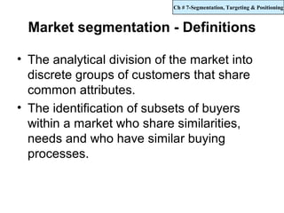 Ch # 7-Segmentation, Targeting & Positioning



  Market segmentation - Definitions

• The analytical division of the market into
  discrete groups of customers that share
  common attributes.
• The identification of subsets of buyers
  within a market who share similarities,
  needs and who have similar buying
  processes.
 