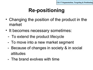 Ch # 7-Segmentation, Targeting & Positioning



            Re-positioning
• Changing the position of the product in the
  market
• It becomes necessary sometimes:
 - To extend the product lifecycle
 - To move into a new market segment
 - Because of changes in society & in social
   attitudes
 - The brand evolves with time
 