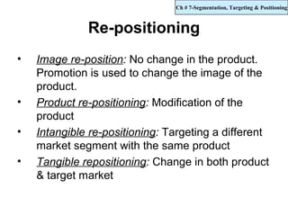 Ch # 7-Segmentation, Targeting & Positioning



              Re-positioning
•   Image re-position: No change in the product.
    Promotion is used to change the image of the
    product.
•   Product re-positioning: Modification of the
    product
•   Intangible re-positioning: Targeting a different
    market segment with the same product
•   Tangible repositioning: Change in both product
    & target market
 