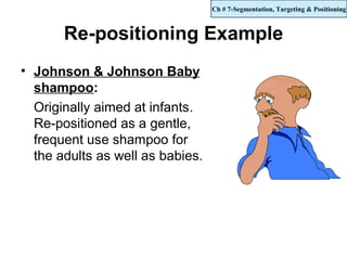 Ch # 7-Segmentation, Targeting & Positioning



       Re-positioning Example
• Johnson & Johnson Baby
  shampoo:
  Originally aimed at infants.
  Re-positioned as a gentle,
  frequent use shampoo for
  the adults as well as babies.
 