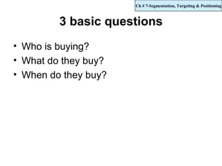 Ch # 7-Segmentation, Targeting & Positioning



         3 basic questions
• Who is buying?
• What do they buy?
• When do they buy?
 