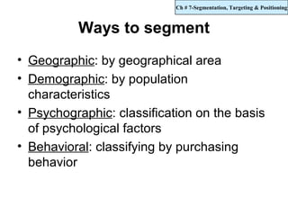 Ch # 7-Segmentation, Targeting & Positioning



          Ways to segment
• Geographic: by geographical area
• Demographic: by population
  characteristics
• Psychographic: classification on the basis
  of psychological factors
• Behavioral: classifying by purchasing
  behavior
 