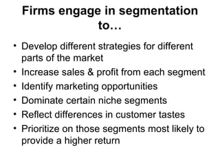 Firms engage in segmentation
              to…
• Develop different strategies for different
  parts of the market
• Increase sales & profit from each segment
• Identify marketing opportunities
• Dominate certain niche segments
• Reflect differences in customer tastes
• Prioritize on those segments most likely to
  provide a higher return
 