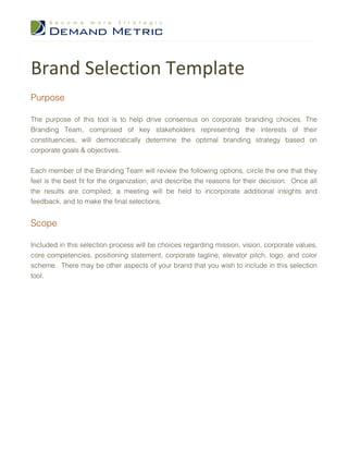 Brand Selection Template
Purpose

The purpose of this tool is to help drive consensus on corporate branding choices. The
Branding Team, comprised of key stakeholders representing the interests of their
constituencies, will democratically determine the optimal branding strategy based on
corporate goals & objectives.

Each member of the Branding Team will review the following options, circle the one that they
feel is the best fit for the organization, and describe the reasons for their decision. Once all
the results are compiled, a meeting will be held to incorporate additional insights and
feedback, and to make the final selections.


Scope

Included in this selection process will be choices regarding mission, vision, corporate values,
core competencies, positioning statement, corporate tagline, elevator pitch, logo, and color
scheme. There may be other aspects of your brand that you wish to include in this selection
tool.
 