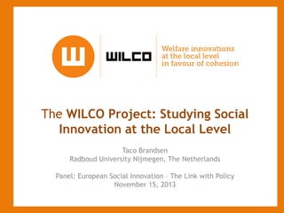 The WILCO Project: Studying Social
Innovation at the Local Level
Taco Brandsen
Radboud University Nijmegen, The Netherlands
Panel: European Social Innovation – The Link with Policy
November 15, 2013

 