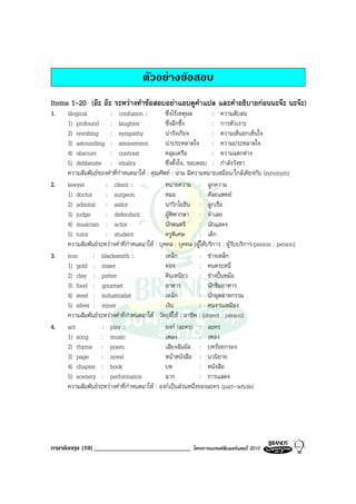 ตัวอยางขอสอบ
Items 1-20 (อะ อะ ระหวางทําขอสอบอยาแอบดูคําแปล และคําอธิบายกอนนะจะ นะจะ)
1.   illogical        : confusion ::           ซึ่งไรเหตุผล          : ความสับสน
     1) profound : laughter                    ซึ่งลึกซึ้ง            : การหัวเราะ
     2) revolting : sympathy                   นารังเกียจ            : ความเห็นอกเห็นใจ
     3) astounding : amazement                 นาประหลาดใจ : ความประหลาดใจ
     4) obscure       : contrast               คลุมเครือ              : ความแตกตาง
     5) deliberate : vitality                  ซึ่งตั้งใจ, รอบคอบ : กําลังวังชา
     ความสัมพันธของคําที่กําหนดมาให : คุณศัพท : นาม มีความหมายเหมือน/ใกลเคียงกัน (synonym)
2.   lawyer         : client ::                ทนายความ : ลูกความ
     1) doctor      : surgeon                  หมอ              : ศัลยแพทย
     2) admiral : sailor                       นาวิกโยธิน : ลูกเรือ
     3) judge       : defendant                ผูพิพากษา : จําเลย
     4) musician : actor                       นักดนตรี         : นักแสดง
     5) tutor       : student                  ครูพิเศษ         : เด็ก
     ความสัมพันธระหวางคําที่กําหนดมาให : บุคคล : บุคคล (ผูใหบริการ : ผูรับบริการ/person : person)
3.   iron      : blacksmith ::                 เหล็ก            : ชางเหล็ก
     1) gold : miser                           ทอง              : คนตระหนี่
     2) clay : potter                          ดินเหนียว : ชางปนหมอ
     3) food : gourmet                         อาหาร            : นักชิมอาหาร
     4) steel : industrialist                  เหล็ก            : นักอุตสาหกรรม
     5) silver : miner                         เงิน             : คนงานเหมือง
     ความสัมพันธระหวางคําที่กําหนดมาให : วัตถุที่ใช : อาชีพ : (object : person)
4.   act           : play ::                   องก (ละคร) : ละคร
     1) song      : music                      เพลง             : เพลง
     2) rhyme : poem                           เสียงสัมผัส : บทรอยกรอง
     3) page      : novel                      หนาหนังสือ : นวนิยาย
     4) chapter : book                         บท               : หนังสือ
     5) scenery : performance                  ฉาก              : การแสดง
     ความสัมพันธระหวางคําที่กําหนดมาให : องกเปนสวนหนึ่งของละคร (part-whole)




ภาษาอังกฤษ (10) ______________________________             โครงการแบรนดซัมเมอรแคมป 2010
 