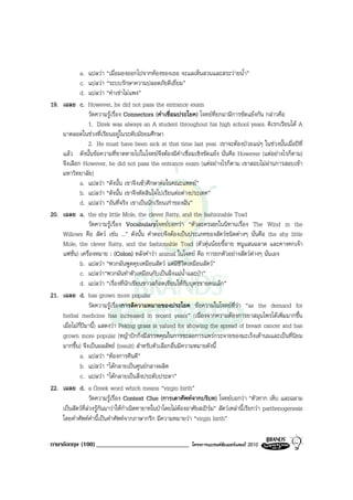 a.       แปลวา “เมื่อมองออกไปจากหองของเธอ จะแลเห็นสวนและสระวายน้ํา”
         c.       แปลวา “ระบบรักษาความปลอดภัยดีเยี่ยม”
         d.       แปลวา “คาเชาไมแพง”
19. เฉลย c.       However, he did not pass the entrance exam
                  วัดความรูเรื่อง Connectors (คําเชื่อมประโยค) โจทยที่ยกมามีการขัดแยงกัน กลาวคือ
                  1. Direk was always an A student throughout his high school years. ดิเรกเรียนได A
    มาตลอดในชวงที่เรียนอยูในระดับมัธยมศึกษา
                  2. He must have been sick at that time last year. เขาจะตองปวยแนๆ ในชวงนั้นเมื่อปที่
    แลว ดังนั้นขอความที่ขาดหายไปในโจทยจึงตองมีคําเชื่อมเชิงขัดแยง นั่นคือ However (แตอยางไรก็ตาม)
    จึงเลือก However, he did not pass the entrance exam (แตอยางไรก็ตาม เขาสอบไมผานการสอบเขา
    มหาวิทยาลัย)
             a. แปลวา “ดังนั้น เขาจึงเขาศึกษาตอในคณะแพทย”
             b. แปลวา “ดังนั้น เขาจึงตัดสินใจไปเรียนตอตางประเทศ”
             d. แปลวา “อันที่จริง เขาเปนนักเรียนเกาของฉัน”
20. เฉลย a. the shy little Mole, the clever Ratty, and the fashionable Toad
                  วัดความรูเรื่อง Vocabularyโจทยบอกวา “ตัวละครเอกในนิทานเรื่อง The Wind in the
    Willows คือ สัตว เชน ...” ดังนั้น คําตอบจึงตองเปนประเภทของสัตวชนิดตางๆ นั่นคือ the shy little
    Mole, the clever Ratty, and the fashionable Toad (ตัวตุนนอยขี้อาย หนูแสนฉลาด และคางคกเจา
    แฟชั่น) เครื่องหมาย : (Colon) หลังคําวา animal ในโจทย คือ การยกตัวอยางสัตวตางๆ นั่นเอง
             b. แปลวา “พวกมันพูดคุยเหมือนสัตว แตมีชีวิตเหมือนสัตว”
             c. แปลวา“พวกมันทําตัวเหมือนกับเปนฝงแมน้ําและปา”
             d. แปลวา “เรื่องที่นักเขียนชาวสก็อตเขียนใหกับบุตรชายคนเล็ก”
21. เฉลย d. has grown more popular
                  วัดความรูเรื่องการตีความหมายของประโยค ขอความในโจทยที่วา “as the demand for
    herbal medicine has increased in recent years” (เนื่องจากความตองการยาสมุนไพรไดเพิ่มมากขึ้น
    เมื่อไมกี่ปมานี้) แสดงวา Peking grass is valued for showing the spread of breast cancer and has
    grown more popular (หญาปกกิ่งมีสรรพคุณในการชะลอการแพรกระจายของมะเร็งเตานมและเปนที่นิยม
    มากขึ้น) จึงเปนผลลัพธ (result) สําหรับตัวเลือกอื่นมีความหมายดังนี้
             a. แปลวา “ตองการคืนดี”
             b. แปลวา “ไดกลายเปนศูนยกลางผลิต
             c. แปลวา “ไดกลายเปนสิ่งประดับประดา”
22. เฉลย d. a Greek word which means “virgin birth”
                  วัดความรูเรื่อง Context Clue (การเดาศัพทจากบริบท) โจทยบอกวา “ตัวทาก เห็บ และฉลาม
    เปนสัตวที่ลวงรูกันมาวาใหกําเนิดทายาทในปาโดยไมตองอาศัยสเปรม” สัตวเหลานี้เรียกวา parthenogenesis
    โดยคําศัพทคํานี้เปนคําศัพทจากภาษากรีก มีความหมายวา “virgin birth”

ภาษาอังกฤษ (100) _____________________________                โครงการแบรนดซัมเมอรแคมป 2010
 