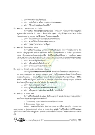 a.        แปลวา“การสรางตัวออนที่เปนมนุษย
         b.        แปลวา “เทคโนโลยีชีวภาพที่สามารถผลิตทารกในหลอดทดลอง”
         c.        แปลวา “วิธีการสรางเซลลมนุษยโดยไมใชไข”
23. เฉลย c.        I was attracted to a poster
                   วัดความรูเรื่อง การละประธานในประโยคยอย โจทยบอกวา “ในขณะที่กําลังรอรถอยูที่ปาย
        หยุดรถประจําทางเมื่อเร็วๆ นี้” แสดงวา ตองหมายถึง “บุคคล” แนๆ ที่กําลังรอรถประจําทาง จึงเลือก
        I was attracted to a poster (ผมรูสึกสะดุดตากับโปสเตอรแผนหนึ่ง)
               a. แปลวา “โฆษณาจํานวนมากไมเหมาะสมกับเยาวชนหนุมสาว”
               b. แปลวา “ควรจะไดทําอะไรสักอยางเพื่อจะลดมลภาวะ”
               d . แปลวา “รถประจําทางมาสายกวาปกติมาก”
24. เฉลย d. if you register online
                   วัดความรูเรื่อง Vocabulary และความรูทั่วไปเกี่ยวกับเวบไซด หากดูจากโจทยในตอนทาย มีชื่อ
        website ปรากฏอยูนั่นคือ HWWW.TPF.COMH ดังนั้นตัวเลือกที่ถูกตองก็คือ d. นั่นคือ if you register
        online (ถาหากคุณลงทะเบียนทางอินเทอรเน็ต) ดังนั้นในโจทยจึงแปลไดความวา “การเขาชมงานแสดง
        ผลิตภัณฑสินคาไทยไมตองเสียคาใชจายใดๆ เพียงแตขอใหเขาไปลงทะเบียนที่เว็บไซด HWWW.TPF.COMH”
               a. แปลวา “ตราบเทาที่คุณอยากจะเปน”
               b. แปลวา “เมื่อคุณจายเงินเปนคาเขาชมงาน”
               c. แปลวา “ถาหากคุณไมจายเปนคาเขาชมงาน”
25. เฉลย c. through jungles and farming villages
                   วัดความรูเรื่องการตีความหมายของประโยค หากพิจารณาโจทยที่ยกมา จะพบวาขอความ “...
        up steep mountains and around peaceful lakes” (ขึ้นไปบนยอดเขาสูงชันและขี่จักรยานไปรอบๆ
        ทะเลสาบอันแสนสงบ) เปนสวนที่ชี้แนะคําตอบอยางชัดเจนวาจะตองเกี่ยวกับธรรมชาติปาเขา วิถีชีวิต
        ชาวบาน ดังนั้นคําตอบที่ถูกตอง คือ ตัวเลือก c. “through jungles and farming villages” (ขี่จักรยาน
        ผานปาและหมูบานเกษตรกร) สําหรับตัวเลือกอื่น มีความหมายดังนี้
               a. แปลวา “ในกรุงเทพและเมืองใหญๆ”
               b. แปลวา“คุณสามารถซื้อสินคาหนึ่งตําบลหนึ่งผลิตภัณฑได”
               d. แปลวา “เมื่อคุณพบเพชรพลอยปลอม และเสื้อผาราคาแพงลิบลิ่ว”
26. เฉลย a. or violate laws
                   วัดความรูเรื่อง Parallel structure เมื่อพิจารณาโจทย จะพบวา ขอความแรกประกอบดวย 2
        สวน โดยมีคํากริยาชวยวางอยูหนากริยาหลัก ดังนี้
                   1. Drinkers may cause danger to themselves and others
                   2. Drinkers may violate laws
                   เมื่อรวม 2 ขอความนี้เขาดวยกัน จึงมีการละ (omit) สวนที่ซ้ํากัน กลายเปน Drinkers may
cause danger to themselves and others or violate laws แปลวา “คนที่ดื่มเหลาอาจจะทําใหตนเองและ
ผูอื่นเปนอันตรายหรือไมก็ละเมิดกฎหมาย” สําหรับตัวเลือกอื่นมีทั้งที่ผิดไวยากรณ โดยชัดเจนหรือผิดความหมาย
ดังนี้

                   โครงการแบรนดซัมเมอรแคมป 2010   _____________________________ ภาษาอังกฤษ (101)
 