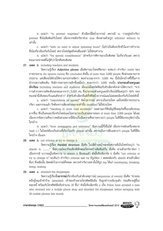 b. แปลวา “to prevent tragedies” ตัวเลือกนี้ผิดไวยากรณ เพราะมี to วางอยูหนากริยา
    prevent ซึ่งไมสัมพันธกับโจทย เนื่องจากหลังกริยาชวย may ตองตามดวยรูป infinitive without to
    เทานั้น
               c. แปลวา “with no need to adjust operating hours” (ไมจําเปนตองปรับชั่วโมงการทํางาน)
    ซึ่งไมเกี่ยวของกันกับโจทย เพราะโจทยพูดถึงคนดื่มเหลา ไมใชคนทํางาน
               d. แปลวา “for special consideration” (สําหรับการพิจารณาเปนพิเศษ) ไมเกี่ยวกันเลย เพราะ
    คนเมาจะขาดสติไมรูตัววาใครคือคนพิเศษ
27. เฉลย b. including teachers and students
                  วัดความรูเรื่อง Adjective phrase เมื่อพิจารณาโจทยที่ยกมา จะพบวา คํากริยา (verb) ของ
    ภาคประธาน An opinion survey คือ concluded ดังนั้น of more than 3,000 people คือสวนขยายภาค
    ประธาน แตเพื่อจะไดชวยใหความกระจายชัดวา คนจํานวนมากกวา 3,000 คน นี้เปนใครบางที่ใชในการ
    สํารวจความคิดเห็น จึงมีการขยายความอีกชั้นหนึ่งวา คนมากกวา 3,000 คนนั้น ประกอบดวยครูและ
    นักเรียน (including teachers and students) เมื่อแปลโจทยพรอมกับตัวเลือกดังกลาวไดความวา “จาก
    การสํารวจความคิดเห็นของคนมากกวา 3,000 คน ซึ่งประกอบดวยครูและนักเรียนไดขอสรุปวา 49% ของ
    คนเหลานี้เห็นชอบกับแผนดังกลาว” สําหรับตัวเลือกอื่นมีทั้งที่ผิดไวยากรณและไมสอดคลองกันกับโจทยดังนี้
               a. แปลวา “respondents all agreed” ผิดไวยากรณ เพราะเปนประโยค แตโจทยมีภาคประธาน
    กริยา และกรรมแลว จึงตองการเพียงสวนขยายเทานั้น (modifier) ไมใชประโยค
               c. แปลวา “resulting in more road accidents” (ผลตามมาก็คือมีอุบัติเหตุเกิดขึ้นบนทองถนน
    มากขึ้น) ซึ่งเปนคนละเรื่องกับโจทยและไมสามารถเปนสวนขยายของ of more than 3,000 people ไดเลย
    เนื่องจากขอความที่จะวางหลังสวนขยายนี้ตองเปนขอความที่ขยายความวา people ในที่นี้ตองระบุชัดวาเปน
    ใครบาง
               d. แปลวา “from newspapers and television” ขอความนี้ก็ใชไมได เนื่องจากหลังเครื่องหมาย
    dash (-) ในโจทยตองเปนสวนที่เกี่ยวโยงกับ people เทานั้น เพราะเปนการสื่อเฉพาะวา people ในที่นี้คือ
    ใครบาง นั่นเอง
28. เฉลย b. not criticize or try to change it
                  วัดความรูเรื่อง Parallel structure นั่นคือ ในวลีดานหนาของขอความที่เปนโจทยระบุวา “to
    absorb it, ..........” ขอความถัดมาก็จะตองมีลักษณะโครงสรางสัมพันธกัน นั่นคือ ตามดวยกริยาชอง 1
    เนื่องจากมี toวางอยูในขอความ to absorb it ชัดเจนแลว ดังนั้นจึงเลือกขอ b นั่นคือ “not criticize or
    try to change it” จะเห็นวา คํากริยา criticize และ try มีรูปชอง 1 สอดคลองกับ absorb สวนตัวเลือก
    อื่นๆ ที่เหลือนั้น ผิดหลักไวยากรณทั้งหมด เพราะคํากริยาเหลานั้นใชรูป ing ไดแก overstaying, breaking,
    being, making
29. เฉลย a. attacked the shopkeeper
                  วัดความรูเรื่องไวยากรณเกี่ยวของกับลําดับเหตุการณ (sequences of events) นั่นคือ “ชายคน
    หนึ่งจูโจมเขาทําราย (attacked) เจาของรานขายโทรศัพทมือถือ จึงถูกตํารวจจับกุมตัว กอนที่ชายผูนี้จะ
    หลบหนี้ พรอมกับโทรศัพทมือถือจํานวน 30 ชิ้น” ดังนั้นจึงเลือกขอ a เปน Police have arrested a man
    who stormed into a mobile phone shop and attacked the shopkeeper before escaping with
    30 mobile phones last month.

ภาษาอังกฤษ (102) _____________________________              โครงการแบรนดซัมเมอรแคมป 2010
 