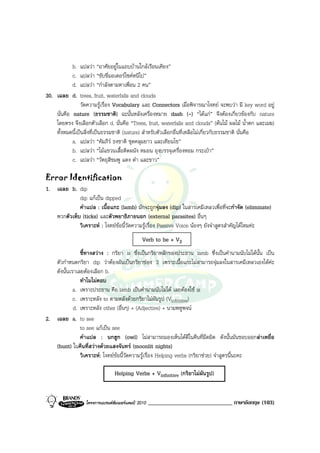 b.      แปลวา “อาศัยอยูในแถบบานใกลเรือนเคียง”
         c.      แปลวา “ขับขี่มอเตอรไซคหนีไป”
         d.      แปลวา “กําลังตามหาเพื่อน 2 คน”
30. เฉลย d.      trees, fruit, waterfalls and clouds
                 วัดความรูเรื่อง Vocabulary และ Connectors เมื่อพิจารณาโจทย จะพบวา มี key word อยู
     นั่นคือ nature (ธรรมชาติ) ฉะนั้นหลังเครื่องหมาย dash (-) “ไดแก” จึงตองเกี่ยวของกับ nature
     โดยตรง จึงเลือกตัวเลือก d. นั่นคือ “Trees, fruit, waterfalls and clouds” (ตนไม ผลไม น้ําตก และเมฆ)
     ทั้งหมดนี้เปนสิ่งที่เปนธรรมชาติ (nature) สําหรับตัวเลือกอื่นที่เหลือไมเกี่ยวกับธรรมชาติ นั่นคือ
             a. แปลวา “คัมภีร ธงชาติ ชุดคลุมยาว และเทียนไข”
             b. แปลวา “ไมแขวนเสื้อติดผนัง หมอน ถุงบรรจุเครื่องหอม กระเปา”
             c. แปลวา “วัตถุสีชมพู แดง ดํา และขาว”

Error ldentification
1. เฉลย b. dip
             dip แกเปน dipped
             คําแปล : เนื้อแกะ (lamb) มักจะถูกจุมลง (dip) ในสารเคมีเหลวเพื่อที่จะกําจัด (eliminate)
   พวกตัวเห็บ (ticks) และตัวพยาธิภายนอก (external parasites) อื่นๆ
             วิเคราะห : โจทยขอนี้วัดความรูเรื่อง Passive Voice นองๆ ยังจําสูตรสําคัญไดไหมคะ
                                               Verb to be + V3
               ชี้ทางสวาง : กริยา is ซึ่งเปนกริยาหลักของประธาน lamb ซึ่งเปนคํานามนับไมไดนั้น เปน
   ตัวกําหนดกริยา dip วาตองผันเปนกริยาชอง 3 เพราะเนื้อแกะไมสามารถจุมลงในสารเคมีเหลวเองไดคะ
   ดังนั้นเราเลยตองเลือก b.
               ทําไมไมตอบ
            a. เพราะประธาน คือ lamb เปนคํานามนับไมได เลยตองใช is
            c. เพราะหลัง to ตามหลังดวยกริยาไมผันรูป (Vinfinitive)
            d. เพราะหลัง other (อื่นๆ) + (Adjective) + นามพหูพจน
2. เฉลย a. to see
               to see แกเปน see
               คําแปล : นกฮูก (owl) ไมสามารถมองเห็นไดดีในคืนที่มืดมิด ดังนั้นมันชอบออกลาเหยื่อ
   (hunt) ในคืนที่สวางดวยแสงจันทร (moonlit nights)
               วิเคราะห: โจทยขอนี้วัดความรูเรื่อง Helping verbs (กริยาชวย) จําสูตรนี้นะคะ

                                Helping Verbs + Vinfinitive (กริยาไมผันรูป)


                  โครงการแบรนดซัมเมอรแคมป 2010   _____________________________ ภาษาอังกฤษ (103)
 