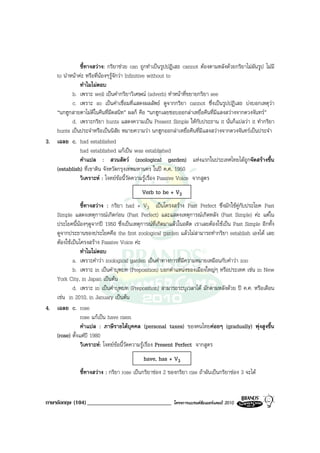 ชี้ทางสวาง: กริยาชวย can ถูกทําเปนรูปปฎิเสธ cannot ตองตามหลังดวยกริยาไมผันรูป ไมมี
   to นําหนาคะ หรือที่นองๆรูจักวา Infinitive without to
              ทําไมไมตอบ
          b. เพราะ well เปนคํากริยาวิเศษณ (adverb) ทําหนาที่ขยายกริยา see
          c. เพราะ so เปนคําเชื่อมที่แสดงผลลัพธ ดูจากกริยา cannot ซึ่งเปนรูปปฏิเสธ บงบอกเหตุวา
   “นกฮูกสายตาไมดีในคืนที่มืดสนิท” ผลก็ คือ “นกฮูกเลยชอบออกลาเหยื่อคืนที่มีแสงสวางจากดวงจันทร”
          d. เพราะกริยา hunts แสดงความเปน Present Simple ใหกับประธาน it นั่นก็แปลวา it ทํากริยา
   hunts เปนประจําหรือเปนนิสัย หมายความวา นกฮูกออกลาเหยื่อคืนที่มีแสงสวางจากดวงจันทรเปนประจํา
3. เฉลย c. had established
              had established แกเปน was established
              คําแปล : สวนสัตว (zoological garden) แหงแรกในประเทศไทยไดถูกจัดสรางขึ้น
   (establish) ที่เขาดิน จังหวัดกรุงเทพมหานคร ในป ค.ศ. 1950
              วิเคราะห : โจทยขอนี้วัดความรูเรื่อง Passive Voice จากสูตร
                                           Verb to be + V3
               ชี้ทางสวาง : กริยา had + V3 เปนโครงสราง Past Perfect ซึ่งมักใชคูกับประโยค Past
   Simple แสดงเหตุการณเกิดกอน (Past Perfect) และแสดงเหตุการณเกิดหลัง (Past Simple) คะ แตใน
   ประโยคนี้นองๆดูจากป 1950 ซึ่งเปนเหตุการณที่เกิดมาแลวในอดีต เราเลยตองใชเปน Past Simple อีกทั้ง
   ดูจากประธานของประโยคคือ the first zoological garden แลวไมสามารถทํากริยา establish เองได เลย
   ตองใชเปนโครงสราง Passive Voice คะ
               ทําไมไมตอบ
           a. เพราะคําวา zoological garden เปนคําทางการที่มีความหมายเหมือนกับคําวา zoo
           b. เพราะ in เปนคําบุพบท (Preposition) บอกตําแหนงของเมืองใหญๆ หรือประเทศ เชน in New
   York City, in Japan เปนตน
           d. เพราะ in เปนคําบุพบท (Preposition) สามารถระบุเวลาได มักตามหลังดวย ป ค.ศ. หรือเดือน
   เชน in 2010, in January เปนตน
4. เฉลย c. rose
               rose แกเปน have risen
               คําแปล : ภาษีรายไดบุคคล (personal taxes) ของคนไทยคอยๆ (gradually) พุงสูงขึ้น
   (rose) ตั้งแตป 1980
               วิเคราะห: โจทยขอนี้วัดความรูเรื่อง Present Perfect จากสูตร
                                            have, has + V3
               ชี้ทางสวาง : กริยา rose เปนกริยาชอง 2 ของกริยา rise ถาผันเปนกริยาชอง 3 จะได


ภาษาอังกฤษ (104) _____________________________            โครงการแบรนดซัมเมอรแคมป 2010
 