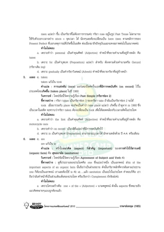 risen แปลวา ขึ้น เปนกริยาที่ไมตองการกรรมคะ กริยา rose อยูในรูป Past Tense ไมสามารถ
   ใชกับตัวบอกเวลาอยาง since + จุดเวลา ได นองๆเลยตองเปลี่ยนเปน have risen ตามหลักการของ
   Present Perfect ที่บอกเหตุการณที่เกิดขึ้นในอดีต ตอเนื่องมาถึงปจจุบันและจะคงสภาพตอไปในอนาคตคะ
               ทําไมไมตอบ
           a. เพราะคําวา personal เปนคําคุณศัพท (Adjective) ทําหนาที่ขยายคํานามที่อยูขางหลัง คือ
   taxes
           b. เพราะ for เปนคําบุพบท (Preposition) แปลวา สําหรับ ตองตามดวยคํานามหรือ Gerund
   (กริยาเติม ing)
           d. เพราะ gradually เปนคํากริยาวิเศษณ (Adverb) ทําหนาที่ขยายกริยาที่อยูขางหนา
5. เฉลย c. taken
               taken แกเปน took
               คําแปล : การแขงขัน (race) มอรเตอรไซคครั้งแรกที่มีการจดบันทึก (on record) ไวใน
   ประเทศไทยเกิดขึ้น (taken place) ในป 1960
               วิเคราะห : โจทยขอนี้วัดความรูเรื่อง Past Simple (กริยาชอง 2)
               ชี้ทางสวาง : กริยา taken เปนกริยาชอง 3 ของกริยา take ถาผันเปนกริยาชอง 2 จะได
               took เมื่อมารวมกับ place จะเกิดเปนคําวา take place แปลวา เกิดขึ้น ถาดูจาก in 1960 ซึ่ง
   เปนเวลาในอดีต จะทราบวากริยา taken ตองเปลี่ยนเปน took เพื่อใหสอดคลองกับเวลาอดีตในประโยค
               ทําไมไมตอบ
           a. เพราะคําวา the first เปนคําคุณศัพท (Adjective) ทําหนาที่ขยายคํานามที่อยูขางหลัง คือ
   motorcycle race
           b. เพราะคําวา on record เปนวลีที่แปลวาที่มีการจดบันทึกไว
           d. เพราะ in เปนคําบุพบท (Preposition) สามารถระบุเวลาได มักตามหลังดวย ป ค.ศ. หรือเดือน
6. เฉลย c. are
               are แกเปน is
               คําแปล : หนึ่งในแนวคิด (aspect) ที่สําคัญ (important) ของการทําไรไรสารเคมี
   (organic farm) คือ สุขอนามัย (sanitation)
               วิเคราะห : โจทยขอนี้วัดความรูเรื่อง Agreement of Subject and Verb คะ
               ชี้ทางสวาง : ดูที่ประธานของประโยคคือ one ซึ่งแปลวาหนึ่ง เปนเอกพจน สวน of the
   important aspects of an organic farm นั้นถือวาเปนสวนขยาย ดังนั้นกริยาหลักที่ควรผันตามประธาน
   one ก็ตองเปนเอกพจน เราเลยตองใช is คะ เอ…..แลว sanitation เปนอะไรในประโยค คําตอบก็คือ เรา
   ถือวามันทําหนาที่เปนสวนเติมเต็มของประโยค หรือเรียกวา Complement ยังงัยละคะ
               ทําไมไมตอบ
           a เพราะโครงสรางคือ one + of the + (Adjective) + นามพหูพจน ดังนั้น aspects ซึ่งหมายถึง
   แนวคิดหลายๆแบบถูกตองแลว


                  โครงการแบรนดซัมเมอรแคมป 2010   _____________________________ ภาษาอังกฤษ (105)
 