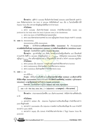 ชี้ทางสวาง : ดูที่คําวา normally ซึ่งเปนคํากริยาวิเศษณ (Adverb) แปลวาโดยปกติ และคําวา
    rises ซึ่งผันตามประธาน the level of glucose ดังนั้นจึงตองแก was เปน is ในประโยคนี้มีการใช
    Passive Voice ดวย เพราะสารอินซูลินถูกผลิตขึ้นมาจากรางกายเอง
                ทําไมไมตอบ
             a. เพราะ normally เปนคํากริยาวิเศษณ (Adverb) ทําหนาที่ขยายประโยค insulin was
    produced by the body when the level of glucose rises in the bloodstream.
             c. เพราะ the level of ทําหนาที่เปนประธานของประโยค
             d. เพราะ rises ผันตามประธานเอกพจน the level อยูในรูปของ Present Simple ตามคําวา normally
10. เฉลย b. demonstrating
                demonstrating แกเปน demonstrate
                คําแปล : หนาที่หลักของเครื่องตรวจการไดยิน (sonometer) คือ คํานวณและแสดง
    ความสัมพันธเปนตัวเลข (mathematical relations) ของระดับทํานองเสียงตางๆ (melodious tones)
                วิเคราะห : โจทยขอนี้วัดความรูเรื่อง Parallel Structure
                ชี้ทางสวาง : ดูจากตัวเชื่อม and นั่นคือ โครงสรางประโยคที่ถูกเชื่อมดวย and นั้นจะตองมี
    ความเทากัน ในที่นี้ to calculate เปนอยูในรูปของ to + Vinfinitive ดังนั้นรูปของ demonstrate จึงตอง
    อยูในรูป Vinfinitive ดวย แตในกรณีเปนการละ to ไวในฐานที่เขาใจ เพราะมี to หนาคํา calculate อยูแลวคะ
                ทําไมไมตอบ
             a. เพราะ primary เปน Adjective วางอยูดานหนาและทําหนาที่ขยายคํานาม function
             c. เพราะ mathematical เปนคําคุณศัพท ทําหนาที่ขยายนาม relations
             d. เพราะ melodious เปนคําคุณศัพท ทําหนาที่ขยายนาม tones
11. เฉลย c. are
                are แกเปน is
                คําแปล : หนึ่งในบริเวณพื้นที่ที่คงความเปนธรรมชาติมากที่สุด (wildest) และเดินทางเขาไป
    ถึงไดยากที่สุด (inaccessible) คือเอเวอรเกลดส ที่ซึ่งมีสัตวปาและพืชพันธุ (wildlife) อยูจํานวนมาก
    (abundant) และถูกคุมครองอยางกวางขวาง (largely protected)
                วิเคราะห : โจทยขอนี้วัดความรูเรื่อง Subject and Verb Agreement
              one + of + the (my, your, her,…) + (adjective) + นามพหูพจน + กริยาเอกพจน

                  ชี้ทางสวาง : ประธานของประโยคนี้คือ one เปนคํานามเอกพจน ดังนั้นคํากริยาแทจึงตองเปน
     is คะ
                  ทําไมไมตอบ
            a. เพราะคําวา wildest เปน Adjective ในรูปของการเปรียบเทียบขั้นสุด ทําหนาที่ขยายคําวา
     parts ที่อยูดานหลัง
            b. เพราะคําวา inaccessible เปน Adjective ตามหลังการเปรียบเทียบขั้นสุด คือ most ทําหนาที่
     ขยายคําวา parts เชนกัน
            d. เพราะคําวา largely เปน Adverb ทําหนาที่ขยายคํากริยาชอง 3 ในรูป Passive Voice คือ
     protected

                    โครงการแบรนดซัมเมอรแคมป 2010   _____________________________ ภาษาอังกฤษ (107)
 