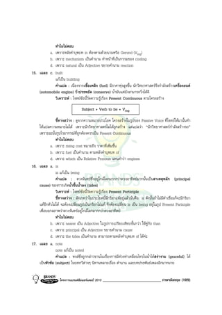 ทําไมไมตอบ
          a. เพราะหลังคําบุพบท in ตองตามดวยนามหรือ Gerund (Ving)
          b. เพราะ mechanism เปนคํานาม ทําหนาที่เปนกรรมของ cooling
          d. เพราะ natural เปน Adjective ขยายคํานาม reaction
15. เฉลย c. built
             แกเปน building
             คําแปล : เนื่องจากเชื้อเพลิง (fuel) มีราคาพุงสูงขึ้น นักวิทยาศาสตรจึงกําลังสรางเครื่องยนต
    (automobile engine) ซึ่งประหยัด (conserve) น้ํามันแตยังสามารถวิ่งไดดี
             วิเคราะห : โจทยขอนี้วัดความรูเรื่อง Present Continuous ตามโครงสราง
                                    Subject + Verb to be + Ving

               ชี้ทางสวาง : ดูจากความหมายประโยค โครงสรางในรูปของ Passive Voice ที่โจทยใหมานั้นทํา
    ใหแปลความหมายไมได เพราะนักวิทยาศาสตรไมไดถูกสราง แตแปลวา “นักวิทยาศาสตรกําลังสรางรถ”
    เพราะฉะนั้นรูปไวยากรณที่ถูกตองควรเปน Present Continuous
                ทําไมไมตอบ
            a. เพราะ rising cost หมายถึง ราคาที่เพิ่มขึ้น
            b. เพราะ fuel เปนคํานาม ตามหลังคําบุพบท of
            d. เพราะ which เปน Relative Pronoun แทนคําวา engines
16. เฉลย a. is
                is แกเปน being
                คําแปล : ดวงจันทรซึ่งอยูใกลโลกมากกวาดวงอาทิตยมากนั้นเปนสาเหตุหลัก (principal
    cause) ของการเกิดน้ําขึ้นน้ําลง (tides)
                วิเคราะห : โจทยขอนี้วัดความรูเรื่อง Present Participle
                ชี้ทางสวาง : สังเกตวาในประโยคนี้มีกริยาแทอยูแลวนั่นคือ is ดังนั้นถาไมมีคําเชื่อมก็จะมีกริยา
    แทอีกตัวไมได จะตองเปลี่ยนรูปเปนกริยาไมแท จึงตองเปลี่ยน is เปน being อยูในรูป Present Participle
    เพื่อบอกสภาพวาดวงจันทรอยูใกลโลกมากกวาดวงอาทิตย
                ทําไมไมตอบ
            b. เพราะ nearer เปน Adjective ในรูปการเปรียบเทียบขั้นกวา ใชคูกับ than
            c. เพราะ principal เปน Adjective ขยายคํานาม cause
            d. เพราะ the tides เปนคํานาม สามารถตามหลังคําบุพบท of ไดคะ
17. เฉลย a. note
                note แกเปน noted
                คําแปล : หงสซึ่งถูกกลาวขานในเรื่องการมีทวงทาเคลื่อนไหวในน้ําไดสงางาม (graceful) ได
    เปนหัวขอ (subject) ในบทกวีตางๆ นิทานหลายเรื่อง ตํานาน และบทประพันธเพลงอีกมากมาย


                    โครงการแบรนดซัมเมอรแคมป 2010   _____________________________ ภาษาอังกฤษ (109)
 