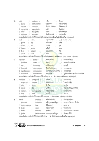 5.   bold           : foolhardy ::             กลา             : บาระห่ํา
     1) lively      : enthusiastic             มีชีวิตชีวา      : กระตือรือรน
     2) natural : synthetic                    ที่เปนธรรมชาติ : ที่สังเคราะห
     3) generous : spendthrift                 ใจดี             : ฟุมเฟอย
     4) wise        : thoughtful               ฉลาด             : ซึ่งไตรตรอง
     5) creative : childlike                   ที่สรางสรรค : เหมือนเด็ก
     ความสัมพันธระหวางคําที่กําหนดมาให : ความหมายเหมือนกัน/ใกลเคียงกัน (synonym)
6.   chill        : cold ::                    (v) ทําใหเย็น : (Adj) หนาว, เย็น
     1) parch : dry                            ทําใหแหง       : แหง
     2) crush : soft                           บีบอัด           : นุม
     3) freeze : white                         แข็งตัว          : ขาว
     4) feed      : hungry                     ปอนอาหาร : หิว
     5) scrub : hard                           ขัด/ถู           : แข็ง
     ความสัมพันธระหวางคําที่กําหนดมาให : กริยา (เหตุผล) : ผลที่ตามมา (ผล) (cause - effect)
7.   equalize         : parity ::              ทําใหเทากัน           : ความเทาเทียม
     1) coalesce : unity                       รวมตัว                  : ความเปนเอกภาพ
     2) vary          : frequency              เปลี่ยนแปลง             : ความถี่
     3) forestall     : convenience            ปองกัน/ขัดขวาง         : ความสะดวก
     4) synchronize : permanence               เกิดขึ้นในเวลาเดียวกัน : ความถาวร
     5) normalize : individuality              ทําใหปกติ              : บุคลิกลักษณะ/ความเปนเอกเทศ
     ความสัมพันธระหวางคําที่กําหนดมาให : กริยา : นาม : มีความหมายเหมือนกัน (synonym)
8.   compass        : navigation ::            เข็มทิศ                 : การเดินเรือ
     1) physician : disease                    แพทย/หมอ               : โรคภัยไขเจ็บ
     2) pilot       : flight                   นักบิน                  : การบิน
     3) clock       : dial                     นาฬิกา                  : หนาปด/ที่หมุนโทรศัพท
     4) camera : photography                   กลองถายรูป            : การถายภาพ
     5) map         : area                     แผนที่                  : บริเวณ
     ความสัมพันธระหวางคําที่กําหนดมาให : อุปกรณ - วัตถุประสงค (object : purpose)
9.   ethics             : morality :: หลักจริยธรรม                     : ศีลธรรมจรรยา
     1) premise         : induction            หลักฐาน/สมมติฐาน : การนําเขามา/การชักนํา
     2) jurisprudence : law                    นิติศาสตร              : กฎหมาย
     3) logic           : error                ตรรกศาสตร              : ขอผิดพลาด
     4) taboo           : custom               ขอหาม                 : กิจวัตร/ขนบธรรมเนียม
     5) proof           : generalization การพิสูจน/หลักฐาน : ลักษณะทั่วไป
     ความสัมพันธระหวางคําที่กําหนดมาให : นาม : นาม (มีความหมายเหมือนกัน : synonym)


                โครงการแบรนดซัมเมอรแคมป 2010   ______________________________ ภาษาอังกฤษ (11)
 