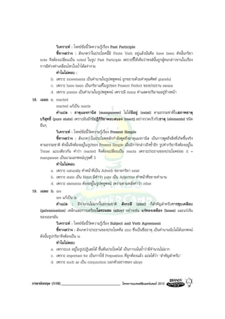 วิเคราะห : โจทยขอนี้วัดความรูเรื่อง Past Participle
                ชี้ทางสวาง : สังเกตวาในประโยคนี้มี Finite Verb อยูแลวนั่นคือ have been ดังนั้นกริยา
    note จึงตองเปลี่ยนเปน noted ในรูป Past Participle เพราะชี้ใหเห็นวาหงสนั้นถูกผูคนกลาวขานในเรื่อง
    การมีทวงทาเคลื่อนไหวในน้ําไดสงางาม
                ทําไมไมตอบ :
             b. เพราะ movements เปนคํานามในรูปพหูพจน ถูกขยายดวยคําคุณศัพท graceful
             c. เพราะ have been เปนกริยาแทในรูปของ Present Perfect ของประธาน swans
             d. เพราะ poems เปนคํานามในรูปพหูพจน เพราะมี many คําแสดงปริมาณอยูขางหนา
18. เฉลย c. reacted
                reacted แกเปน reacts
                คําแปล : ธาตุแมงกานีส (manganese) ไมไดมีอยู (exist) ตามธรรมชาติในสภาพธาตุ
    บริสุทธิ์ (pure state) เพราะมันมักมีปฏิกิริยาตอบสนอง (react) อยางรวดเร็วกับธาตุ (elements) ชนิด
    อื่นๆ
                วิเคราะห : โจทยขอนี้วัดความรูเรื่อง Present Simple
                ชี้ทางสวาง : สังเกตวาในประโยคหลักกําลังพูดถึงธาตุแมงกานีส เปนการพูดถึงสิ่งที่เกิดขึ้นจริง
    ตามธรรมชาติ ดังนั้นจึงตองอยูในรูปของ Present Simple เมื่อมีการกลาวถึงซ้ําอีก รูปคํากริยาจึงตองอยูใน
    Tense แบบเดียวกัน คําวา reacted จึงตองเปลี่ยนเปน reacts เพราะประธานของประโยคยอย it =
    manganese เปนนามเอกพจนบุรุษที่ 3
                ทําไมไมตอบ
             a. เพราะ naturally ทําหนาที่เปน Adverb ขยายกริยา exist
             b. เพราะ state เปน Noun มีคําวา pure เปน Adjective ทําหนาที่ขยายคํานาม
             d. เพราะ elements ตองอยูในรูปพหูพจน เพราะตามหลังคําวา other
19. เฉลย b. are
                are แกเปน is
                คําแปล : มีจํานวนไมมากในธรรมชาติ สังกะสี (zinc) ก็สําคัญสําหรับการชุบเคลือบ
    (galvanization) เหล็กและการเตรียมโลหะผสม (alloy) อยางเชน แรทองเหลือง (brass) และแรเงิน
    ของเยอรมัน
                วิเคราะห : โจทยขอนี้วัดความรูเรื่อง Subject and Verb Agreement
                ชี้ทางสวาง : สังเกตวาประธานของประโยคคือ zinc ซึ่งเปนชื่อธาตุ เปนคํานามนับไมไดเอกพจน
    ดังนั้นรูปกริยาจึงตองเปน is
                ทําไมไมตอบ
             a. เพราะnot อยูในรูปปฏิเสธได ขึ้นตนประโยคได เปนการเนนย้ําวามีจํานวนไมมาก
             c. เพราะ important for เปนการใช Preposition ที่ถูกตองแลว แปลไดวา ‘สําคัญสําหรับ’
             d. เพราะ such as เปน conjunction บอกตัวอยางของ alloys


ภาษาอังกฤษ (110) _____________________________              โครงการแบรนดซัมเมอรแคมป 2010
 