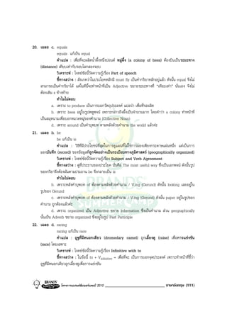 20. เฉลย c. equals
                equals แกเปน equal
                คําแปล : เพื่อที่จะผลิตน้ําผึ้งหนึ่งปอนด หมูผึ้ง (a colony of bees) ตองบินเปนระยะทาง
    (distance) เทียบเทากับรอบโลกสองรอบ
                วิเคราะห : โจทยขอนี้วัดความรูเรื่อง Part of speech
                ชี้ทางสวาง : สังเกตวาในประโยคหลักมี must fly เปนคํากริยาหลักอยูแลว ดังนั้น equal จึงไม
    สามารถเปนคํากริยาได แตในทีนี้จะทําหนาที่เปน Adjective ขยายระยะทางที่ “เทียบเทา” นั่นเอง จึงไม
    ตองเติม s ขางทาย
                ทําไมไมตอบ
             a. เพราะ to produce เปนการบอกวัตถุประสงค แปลวา เพื่อที่จะผลิต
             b. เพราะ bees อยูในรูปพหูพจน เพราะกลาวถึงผึ้งเปนจํานวนมาก โดยคําวา a colony ทําหนาที่
    เปนสมุหนามเพื่อบอกหมวดหมูของคํานาม (Collective Noun)
             d. เพราะ around เปนคําบุพบท ตามหลังดวยคํานาม the world แลวคะ
21. เฉลย b. be
                be แกเปน is
                คําแปล : วิธีที่มีประโยชนที่สุดในการดูแผนที่ไมใชการมองเพียงกระดาษแผนหนึ่ง แตเปนการ
    มองบันทึก (record) ของขอมูลที่ถูกจัดอยางเปนระเบียบทางภูมิศาสตร (geographically organized)
                วิเคราะห : โจทยขอนี้วัดความรูเรื่อง Subject and Verb Agreement
                ชี้ทางสวาง : ดูที่ประธานของประโยค นั่นคือ The most useful way ซึ่งเปนเอกพจน ดังนั้นรูป
    ของกริยาจึงตองผันตามประธาน be จึงกลายเปน is
                ทําไมไมตอบ
             b. เพราะหลังคําบุพบท of ตองตามหลังดวยคํานาม / V.ing (Gerund) ดังนั้น looking เลยอยูใน
    รูปของ Gerund
             c. เพราะหลังคําบุพบท of ตองตามหลังดวยคํานาม / V.ing (Gerund) ดังนั้น paper อยูในรูปของ
    คํานาม ถูกตองแลวคะ
             d. เพราะ organized เปน Adjective ขยาย information ซึ่งเปนคํานาม สวน geographically
    นั้นเปน Adverb ขยาย organized ซึ่งอยูในรูป Past Participle
22. เฉลย d. racing
                racing แกเปน race
                คําแปล : อูฐที่มีหนอกเดียว (dromedary camel) ถูกเลี้ยงดู (raise) เพื่อการแขงขัน
    (race) โดยเฉพาะ
                วิเคราะห : โจทยขอนี้วัดความรูเรื่อง Infinitive with to
                ชี้ทางสวาง : ในขอนี้ to + Vinfinitive = เพื่อที่จะ เปนการบอกจุดประสงค เพราะทําหนาที่ชี้วา
    อูฐที่มีหนอกเดียวถูกเลี้ยงดูเพื่อการแขงขัน


                   โครงการแบรนดซัมเมอรแคมป 2010   _____________________________ ภาษาอังกฤษ (111)
 