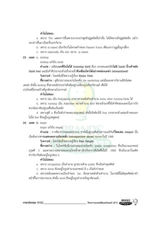 ทําไมไมตอบ
              a. เพราะ The แสดงการชี้เฉพาะเจาะจงวาพูดถึงอูฐชนิดนี้เทานั้น ไมไดหมายถึงอูฐชนิดอื่น แมวา
     จะกลาวขึ้นมาเปนครั้งแรกก็ตาม
              b. เพราะ is raised เปนกริยาในโครงสรางของ Passive Voice เพื่อบอกวาอูฐนั้นถูกเลี้ยง
              c. เพราะ especially เปน adv. ขยาย is raised
23. เฉลย c. lacking
                 lacking แกเปน lacks
                 คําแปล : เหมือนนกที่บินไมได (running bird) อื่นๆ นกแซนเดอรลิงไมมี (lack) นิ้วเทาหลัง
     (hind toe) และมีเทาที่ประกอบดวยนิ้วสามนิ้วที่เคลื่อนไหวไดอยางคลองแคลว (streamlined)
                 วิเคราะห : โจทยขอนี้วัดความรูเรื่อง Finite Verb
                 ชี้ทางสวาง : ดูที่ประธานของประโยคคือ the sanderling แตเมื่อมองหากริยาแทยังไมพบ
เลยคะ ดังนั้น lacking ซึ่งตามหลังประธานจึงตองถูกเปลี่ยนรูปเปนกริยาแท เพื่อให
ประโยคมีโครงสรางที่ถูกตองตามไวยากรณ
                 ทําไมไมตอบ
              a. เพราะ like เปน Preposition สามารตามหลังดวยคํานาม some other running birds ได
              b. เพราะ running เปน Adjective ขยายคํานาม bird หมายถึงนกที่ใชเทาที่คลองแคลวในการวิ่ง
     พวกมันอาศัยอยูบนพื้นดินเปนหลัก
              d. เพราะดูที่ a ซึ่งเปนตัวกําหนดนามเอกพจน ดังนั้นจึงตองใช foot บรรยายเทาแตละขางของนก
     ไมใช feet ซึ่งอยูในรูปพหูพจน
24. เฉลย b. begin
                 begin แกเปน began
                 คําแปล : การที่สาธารณชนจดจําเบน ชาหนในฐานะศิลปนชาวอเมริกันที่โดดเดน (major) นั้น
     เริ่มตนจากการแสดงผลงานยอนหลัง (retrospective show) ของเขาในป 1948
                 วิเคราะห : โจทยขอนี้วัดความรูเรื่อง Past Simple
                 ชี้ทางสวาง : ในโจทยขอนี้ประธานของประโยคคือ public recognition ซึ่งเปนนามเอกพจน
     บุรุษที่ 3 และตามความหมายของประโยคนี้กลาวถึงเรื่องราวที่เกิดขึ้นในป 1984 ซึ่งเปนเวลาในอดีต
     คํากริยาจึงตองอยูในรูปชอง 2
                 ทําไมไมตอบ
              a. เพราะ recognition เปนคํานาม ถูกขยายดวย public ซึ่งเปนคําคุณศัพท
              c. เพราะ show ตองอยูในรูปคํานามเอกพจน มี a เปนตัวกําหนด
              d. เพราะหลังแสดงความเปนเจาของ his ตองตามหลังดวยคํานาม ในกรณีนี้ไมมีคุณศัพทมาทํา
     หนาที่ในการขยายนาม ดังนั้น work ซึ่งอยูในรูปคํานามจึงถูกตองแลว




ภาษาอังกฤษ (112) _____________________________             โครงการแบรนดซัมเมอรแคมป 2010
 