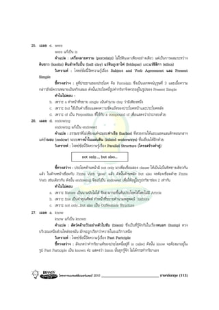 25. เฉลย c. were
               were แกเปน is
               คําแปล : เครื่องลายคราม (porcelain) ไมใชดินเผาเพียงอยางเดียว แตเปนการผสมระหวาง
    ดินขาว (kaolin) ดินสําหรับปน (ball clay) แรหินภูเขาไฟ (feldspar) และแรซิลิกา (silica)
               วิเคราะห : โจทยขอนี้วัดความรูเรื่อง Subject and Verb Agreement และ Present
    Simple
               ชี้ทางสวาง : ดูที่ประธานของประโยค คือ Porcelain ซึ่งเปนเอกพจนบุรุษที่ 3 และเนื้อความ
    กลาวถึงมีความหมายเปนจริงเสมอ ดังนั้นประโยคนี้รูปคํากริยาจึงควรอยูในรูปของ Present Simple
               ทําไมไมตอบ :
           b. เพราะ a ทําหนาที่ขยาย single เนนคํานาม clay วามีเพียงหนึ่ง
           c. เพราะ but ใชเปนคําเชื่อมแสดงความขัดแยงของประโยคหนาและประโยคหลัง
           d. เพราะ of เปน Preposition ที่ใชกับ a compound of เพื่อแสดงวาประกอบดวย
26. เฉลย d. endowing
               endowing แกเปน endowed
               คําแปล : ธรรมชาติไมเพียงแตจะมอบทาเรือ (harbor) ที่สวยงามใหแถบแอตแลนติกตอนกลาง
    แตยังมอบ (endow) ระบบทางน้ําในแผนดิน (inland waterways) ชั้นเยี่ยมใหอีกดวย
               วิเคราะห : โจทยขอนี้วัดความรูเรื่อง Parallel Structure (โครงสรางคําคู)

                                   not only..., but also...

              ชี้ทางสวาง : ประโยคดานหนามี not only มาเพื่อเชื่อมสอง clause ใหเปนไปในทิศทางเดียวกัน
    แลว ในดานหนาเชื่อมกับ Finite Verb ‘gave’ แลว ดังนั้นดานหลัง but also จะตองเชื่อมดวย Finite
    Verb เชนเดียวกัน ดังนั้น endowing จึงแกเปน endowed เพื่อใหอยูในรูปกริยาชอง 2 เทากัน
              ทําไมไมตอบ
           a. เพราะ Nature เปนนามนับไมได จึงสามารถขึ้นตนประโยคไดโดยไมมี Article
           b. เพราะ fine เปนคําคุณศัพท ทําหนาที่ขยายคํานามพหูพจน harbors
           c. เพราะ not only...but also เปน Coffeemate Structure
27. เฉลย a. know
              know แกเปน known
              คําแปล : สัตวคลายวัวอยางตัวไบซัน (bison) ซึ่งเปนที่รูจักกันในเรื่องหนอก (hump) ตรง
    บริเวณเหนือสวนไหลของมัน มักจะถูกเรียกวาควายในอเมริกาเหนือ
              วิเคราะห : โจทยขอนี้วัดความรูเรื่อง Past Partciple
              ชี้ทางสวาง : สังเกตวาคํากริยาแทของประโยคนี้อยูที่ is called ดังนั้น know จะตองมาอยูใน
    รูป Past Participle เปน known คะ แสดงวา bison นั้นถูกรูจัก ไมไดกระทํากริยาเอง



                  โครงการแบรนดซัมเมอรแคมป 2010   _____________________________ ภาษาอังกฤษ (113)
 