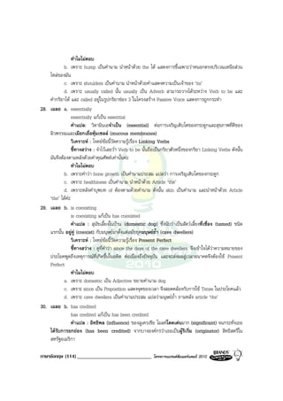 ทําไมไมตอบ
            b. เพราะ hump เปนคํานาม นําหนาดวย the ได แสดงการชี้เฉพาะวาหนอกตรงบริเวณเหนือสวน
    ไหลของมัน
            c. เพราะ shoulders เปนคํานาม นําหนาดวยคําแสดงความเปนเจาของ ‘its’
            d. เพราะ usually called นั้น usually เปน Adverb สามารถวางไดระหวาง Verb to be และ
    คํากริยาได และ called อยูในรูปกริยาชอง 3 ในโครงสราง Passive Voice แสดงการถูกกระทํา
28. เฉลย a. essentially
                 essentially แกเปน essential
                 คําแปล: วิตามินเอจําเปน (essential) ตอการเจริญเติบโตของกระดูกและสุขภาพที่ดีของ
    ผิวพรรณและเมือกเยื่อหุมเซลล (mucous membranes)
                 วิเคราะห : โจทยขอนี้วัดความรูเรื่อง Linking Verbs
                 ชี้ทางสวาง : จําไวเลยวา Verb to be นั้นถือเปนกริยาตัวหนึ่งของกริยา Linking Verbs ดังนั้น
    มันจึงตองตามหลังดวยคําคุณศัพทเทานั้นคะ
                 ทําไมไมตอบ
            b. เพราะคําวา bone growth เปนคํานามประสม แปลวา การเจริญเติบโตของกระดูก
            c. เพราะ healthiness เปนคํานาม นําหนาดวย Article ‘the’
            d. เพราะหลังคําบุพบท of ตองตามดวยคํานาม ดังนั้น skin เปนคํานาม และนําหนาดวย Article
    ‘the’ ไดคะ
29. เฉลย b. is coexisting
                 is coexisting แกเปน has coexisted
                 คําแปล : สุนัขเลี้ยงในบาน (domestic dog) ซึ่งนับวาเปนสัตวเลี้ยงที่เชื่อง (tamed) ชนิด
    แรกนั้น อยูคู (coexist) กับมนุษยมาตั้งแตสมัยยุคมนุษยถ้ํา (cave dwellers)
                 วิเคราะห : โจทยขอนี้วัดความรูเรื่อง Present Perfect
                 ชี้ทางสวาง : ดูที่คําวา since the days of the cave dwellers. จึงเขาใจไดวาความหมายของ
    ประโยคพูดถึงเหตุการณที่เกิดขึ้นในอดีต ตอเนื่องถึงปจจุบัน และจะสงผลสูเวลาอนาคตจึงตองใช Present
    Perfect
                 ทําไมไมตอบ
            a. เพราะ domestic เปน Adjective ขยายคํานาม dog
            c. เพราะ since เปน Preposition แสดงจุดของเวลา จึงสอดคลองกับการใช Tense ในประโยคแลว
            d. เพราะ cave dwellers เปนคํานามประสม แปลวามนุษยถ้ํา ถามหลัง article ‘the’
30. เฉลย b. has credited
                 has credited แกเปน has been credited
                 คําแปล : อิทธิพล (influence) ของลูเครเชีย โมลทโดดเดนมาก (significant) จนกระทั่งเธอ
    ไดรับการยกยอง (has been credited) จากบางองคกรวาเธอเปนผูริเริ่ม (originator) สิทธิสตรีใน
    สหรัฐอเมริกา

ภาษาอังกฤษ (114) _____________________________               โครงการแบรนดซัมเมอรแคมป 2010
 