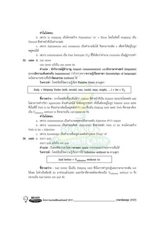 ทําไมไมตอบ
           b. เพราะ in stopping เปนโครงสราง Preposition ‘in’ + Noun โดยในขอนี้ stopping เปน
    Gerund ซึ่งทําหนาที่เปนคํานามคะ
           c. เพราะ depressions and recessions เปนคํานามนับได จึงสามารถเติม s เพื่อทําใหอยูในรูป
    พหูพจนได
           d. เพราะ industrialized เปน Past Participle (V3) ชี้ใหเห็นวาคํานาม countries เปนผูถูกกระทํา
35. เฉลย d. can never
               can never แกเปน can never be
               คําแปล : นักวิจารณผูชํานาญ (expert commentators) และนักภาษาศาสตร (linguists)
    ทุกคนมีความเห็นตรงกัน (unanimous) วาถาปราศจากความรูเรื่องภาษา (knowledge of language)
    จะไมสามารถซาบซึ้งถึงวัฒนธรรม (culture) ได
               วิเคราะห : โจทยขอนี้วัดความรูเรื่อง Passive Voice ตามสูตร
          Subj. + Helping Verbs (will, would, can, could, may, might, ….) + be + V3

                  ชี้ทางสวาง : จากโจทยขอนี้จะเห็นไดวา culture ที่ทําหนาที่เปน Subject ของประโยคหลัง และ
    ไมสามารถทํากริยา appreciate ดวยตัวเองได จึงตองถูกกระทํา ดังนั้นตองอยูในรูป Passive voice นะคะ
    ซึ่งในที่นี้ Verb to be ที่จะนํามาเติมนั้นอยูหลังคําวา can ซึ่งเปน Helping verb นะคะ Verb ที่ตามมาตอง
    เปน Vinfinitive without to จึงกลายเปน can never be คะ
                  ทําไมไมตอบ
              a. เพราะ commentators เปนคํานามพหูพจนซึ่งตามหลัง Adjective คําวา expert
              b. เพราะ unanimous เปนคําคุณศัพท (Adjective) ซึ่งตามหลัง Verb to be ตามโครงสราง
    Verb to be + Adjective
              c. เพราะ knowledge เปนคํานามซึ่งอยูตามหลังคําบุพบท (Prep) ‘of’
36. เฉลย c. don’t quit
                  don’t quit แกเปน not quit
                  คําแปล : ปเตอรคิดวาเขาไมควรลาออก (quit) จากงานจนกวาจะหางานอื่นได
                  วิเคราะห : โจทยขอนี้วัดความรูเรื่องการใช Infinitive without to ตามสูตร
                                   had better + Vinfinitive without to

                ชี้ทางสวาง : had better นั้นเปน Helping verb ซึ่งในการทํารูปปฏิเสธเราสามารถเติม not
     ไดเลย ไมจําเปนตองมี do มาชวยแลวนะคะ และกริยาที่ตามหลังมาตองเปน Vinfinitive without to จึง
     กลายเปน had better not quit คะ




                   โครงการแบรนดซัมเมอรแคมป 2010   _____________________________ ภาษาอังกฤษ (117)
 