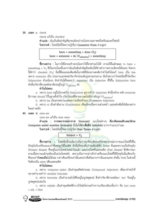 39. เฉลย c. check
            check แกเปน checked
            คําแปล : มันเปนสิ่งสําคัญที่ทุกคนตองนํารถไปตรวจสภาพหนึ่งหรือสองครั้งตอป
            วิเคราะห : โจทยขอนี้วัดความรูเรื่อง Causative Form ตามสูตร
                                 have + something + done (V3)
                          have + someone + do (Vinfinitive) + something

                ชี้ทางสวาง : ในการใชโครงสรางประโยควาใหใครทําอะไรให เราจะใชในลักษณะ to have +
    something + V3 ซึ่งในประโยคนี้บอกวามันเปนสิ่งสําคัญที่จะตองใหชางทําการตรวจเช็ครถใหนะคะ จึงควร
    ใชคําวา checked (V3) ขอนี้พี่แนนขอเพิ่มเติมในกรณีที่นองอาจสงสัยวาทําไมถึงไมแก have เปน has
    เพราะ everyone เปน ประธานเอกพจนกริยาก็ควรจะผันรูปตามประธาน นั่นก็เพราะวาโจทยขอนี้ก็วัดเรื่อง
    Subjunctive ดวยนองๆ ยังจํากันไดไหมคะวา important เปน Adjective ที่ใชใน Subjunctive form
    ดังนั้นกริยาที่ตามหลังมาตองอยูในรูป Vinfinitive คะ
                ทําไมไมตอบ
             a. เพราะ have อยูในโครงสราง Subjunctive ดูจากคําวา important ดังนั้นจริงๆ หลัง everyone
    มีการละ should ไวในฐานที่เขาใจ กริยาไมแทที่ตามมาเลยไมมีการผันรูป (Vinfinitive)
             b. เพราะ his เปนสรรพนามแสดงความเปนเจาของ (Possessive Adjective)
             d. เพราะ or เปนคําสันธาน (Conjunction) เชื่อมโยงเนื้อความสวนหนา และหลังเพื่อใหเลือกอยาง
    ใดอยางหนึ่ง
40. เฉลย d. ones are
                ones are แกเปน ones were
                คําแปล : การพยากรณอากาศ (forecast) แบบใหมตางๆ ที่อาศัยคอมพิวเตอรชวย
    (computer-aided weather forecasts) นั้นไมไดนาเชื่อถือ (reliable) มากกวาแบบเกาเลย
                วิเคราะห : โจทยขอนี้วัดความรูเรื่อง Past Tense ตามสูตร
                                            Subject + V2
                  ชี้ทางสวาง : โจทยขอนี้จะเห็นวาเปนการเปรียบเทียบเครื่องพยากรณอากาศแบบใหมที่ใชใน
     ปจจุบันกับเครื่องแบบเกาที่เคยถูกใชในอดีต ดังนั้นจึงจะเห็นวาจะตองมีทั้ง Tense ที่แสดงความเปนปจจุบัน
     (Present Simple) ซึ่งอยูในประโยคสวนหนาไปแลว และประโยคที่แสดงอดีต (Past Simple) ซึ่งพิจารณา
     ตามเนื้อความแลวจะตองเปนประโยคหลัง เพราะเปนการกลาวถึงวาเครื่องแบบใหมที่ใชปจจุบันนั้นเทียบกับ
     ที่ของเกาที่เคยเปนไมไดเลย กลาวคือเครื่องเกานั้นเคยนาเชื่อถือมากกวานั่นเองนะคะ ดังนั้น Verb ในสวนนี้
     จึงตองเปน were เพื่อแสดงอดีต
                  ทําไมไมตอบ
             a. เพราะ computer-aided เปนคําคุณศัพทประสม (Compound Adjective) เพื่อมาทําหนาที่
     ขยายคํานามคําวา weather forecasts
             b. เพราะ forecasts เปนคํานามนับไดซึ่งอยูในรูปพหูพจน ซึ่งคํากริยาที่ตามหลังมา ‘are’ จึงอยูใน
     รูปพหูพจนเชนกัน
             c. เพราะ reliable เปนคําคุณศัพทซึ่งวางไวหลังโครงสรางการเปรียบเทียบขั้นกวา คือ (no) more
     + adj. + than

                   โครงการแบรนดซัมเมอรแคมป 2010   _____________________________ ภาษาอังกฤษ (119)
 