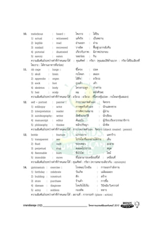 10.   melodious          : heard ::             ไพเราะ        : ไดยิน
      1) actual          : witnessed            แทจริง       : เปนพยาน
      2) legible         : read                 อานออก : อาน
      3) mislaid         : recovered            วางผิด        : ฟนฟู/เอากลับคืน
      4) pictorial       : illustrated          เกี่ยวกับภาพ : มีภาพประกอบ
      5) savory          : eaten                รสอรอย : กิน
      ความสัมพันธระหวางคําที่กําหนดมาให : คุณศัพท : กริยา (คุณสมบัติดานบวก : กริยาไดยินเสียงที่
      ไพเราะ : ไดทานอาหารที่อรอย)
11.   rib cage        : lungs ::                ซี่โครง       : ปอด
      1) skull        : brain                   กะโหลก : สมอง
      2) appendix : organ                       ไสติ่ง       : อวัยวะ
      3) sock         : foot                    ถุงเทา       : เทา
      4) skeleton : body                        โครงกระดูก : รางกาย
      5) hair         : scalp                   ผม            : หนังศีรษะ
      ความสัมพันธระหวางคําที่กําหนดมาให : อวัยวะ : อวัยวะ : (ซี่โครงหุมปอด : กะโหลกหุมสมอง)
12.   self - portrait : painter ::              การวาดภาพตัวเอง : จิตรกร
      1) soliloquy       : actor                การพูดกับตัวเอง         : นักแสดงชาย
      2) interpretation : reader                การตีความหมาย : ผูอาน
      3) autobiography : writer                 อัตชีวประวัติ           : นักเขียน
      4) manuscript : editor                    ตนฉบับ                 : ผูเรียบเรียง/บรรณาธิการ
      5) philosophy : thinker                   หลักปรัชญา              : นักคิด
      ความสัมพันธระหวางคําที่กําหนดมาให : การวาดภาพตัวเอง : จิตรกร (object created : person)
13.   brittle            : fracture             เปราะบาง                   : แตกราว
      1) transparent : see                      โปรงใส/ที่มองผานไดงาย : เห็น
      2) fluid           : melt                 ของเหลว                    : ละลาย
      3) perpetual       : stop                 ตลอดไป/ถาวร                : หยุด
      4) flammable : burn                       ซึ่งไวไฟ                   : ไหม
      5) immobile        : move                 ที่ไมสามารถเคลื่อนที่ได : เคลื่อนที่
      ความสัมพันธระหวางคําที่กําหนดมาให : คุณศัพท : กริยา (ความหมายเดียวกัน : synonym)
14.   gymnasium : exercise ::                   โรงพละ/โรงยิม : การออกกําลังกาย
      1) birthday : celebrate                   วันเกิด              : เฉลิมฉลอง
      2) building : construct                   ตึก                  : สราง
      3) store : purchase                       รานคา              : การซื้อ
      4) disease : diagnose                     โรคภัยไขเจ็บ        : วินิจฉัย/วิเคราะห
      5) army : soldiers                        กองทัพ               : ทหาร
      ความสัมพันธระหวางคําที่กําหนดมาให : สถานที่ : การกระทํา (place : action)

ภาษาอังกฤษ (12) ______________________________          โครงการแบรนดซัมเมอรแคมป 2010
 