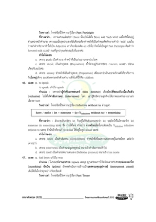 วิเคราะห : โจทยขอนี้วัดความรูเรื่อง Past Participle
                ชี้ทางสวาง : ความจริงแลวคําวา flavor นั้นเปนไดทั้ง Noun และ Verb นะคะ แตในที่นี้มันอยู
    ตําแหนงหนาคํานาม เพราะฉะนั้นจุดประสงคมันคือจะตองทําหนาที่เปนคําคุณศัพทขยายคําวา ‘milk’ และใน
    การนําคํากริยามาทําใหเปน Adjective เราก็จะตองเติม ed เขาไป ก็จะไดเปนรูป Past Participle คือคําวา
    flavored milk แปลวา นมที่ถูกปรุงแตงรสแลวนั่นเองคะ
                ทําไมไมตอบ
             a. เพราะ push เปนคํานาม ทําหนาที่เปนประธานของประโยค
             c. เพราะ about เปนคําบุพบท (Preposition) ที่ใชควบคูกับคํากริยา concern แปลวา กังวล
    เกี่ยวกับอะไรคะ
             d. เพราะ among ทําหนาที่เปนคําบุพบท (Preposition) เพื่อบอกวาเปนความกังวลที่เกี่ยวกับการ
    กินในหมูเด็กๆ และตองตามหลังดวยคํานามซึ่งในที่นี้ก็คือ children
46. เฉลย c. to speak
                to speak แกเปน speak
                คําแปล : เพราะวาผูกํากับภาพยนตร (film director) เรื่องใหมที่ชอบเก็บเนื้อเก็บตัว
    (reclusive) ไมไดใหคําสัมภาษณ (interviews) ใดๆ เขารูสึกมีความสุขที่จะใหภาพยนตรของเขาเลา
    เรื่องราวเอง
                วิเคราะห : โจทยขอนี้วัดความรูเรื่อง Infinitive without to ตามสูตร
             have / make / let + someone + do (Vinfinitive without to) + something

                  ชี้ทางสวาง : สังเกตเห็นกริยา let ก็จะรูไดทันทีเลยนะคะวา let จะตองใชในโครงสราง let
    someone do something นะคะ ซึ่ง เราใหใคร ทําอะไร ตรงทําอะไรนั้นจะตองเปน Vinfinitive infinitive
    without to นะคะ ดังนั้นจึงตองแก to speak ใหอยูในรูป speak นะคะ
                  ทําไมไมตอบ
             a. เพราะ Since เปนคําสันธาน (Conjunction) ทําหนาที่เชื่อมความบอกเหตุในประโยค แปลวา
    เพราะวา
             b. เพราะ interviews เปนคํานามรูปพหูพจน หมายถึงคําสัมภาษณทั่วไป
             d. เพราะ itself เปนคําสรรพนามตนเอง (Reflexive pronoun) หมายถึง his movie
47. เฉลย a. had been แกเปน was
                  คําแปล : ในขณะที่ยานอวกาศ (space ship) ถูกเตรียมการไวพรอมสําหรับการปลอยออกไป
    (launching) นักบิน (pilots) ยังคงดําเนินการเฝาระวังแผงควบคุมอุปกรณ (instrument panel)
    เพื่อใหมั่นใจวาทุกอยางเรียบรอยดี
                  วิเคราะห : โจทยขอนี้วัดความรูเรื่อง Past Tense




ภาษาอังกฤษ (122) _____________________________               โครงการแบรนดซัมเมอรแคมป 2010
 