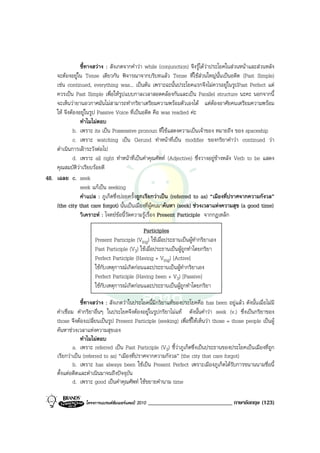 ชี้ทางสวาง : สังเกตจากคําวา while (conjunction) จึงรูไดวาประโยคในสวนหนาและสวนหลัง
    จะตองอยูใน Tense เดียวกัน พิจารณาจากบริบทแลว Tense ที่ใชสวนใหญนั้นเปนอดีต (Past Simple)
    เชน continued, everything was... เปนตน เพราะฉะนั้นประโยคแรกจึงไมควรอยูในรูปPast Perfect แต
    ควรเปน Past Simple เพื่อใหรูปแบบกาลเวลาสอดคลองกันและเปน Parallel structure นะคะ นอกจากนี้
    จะเห็นวายานอวกาศมันไมสามารถทํากริยาเตรียมความพรอมตัวเองได แตตองอาศัยคนเตรียมความพรอม
    ให จึงตองอยูในรูป Passive Voice ที่เปนอดีต คือ was readied คะ
                ทําไมไมตอบ
             b. เพราะ its เปน Possessive pronoun ที่ใชแสดงความเปนเจาของ หมายถึง ของ spaceship
             c. เพราะ watching เปน Gerund ทําหนาที่เปน modifier ของกริยาคําวา continued วา
    ดําเนินการเฝาระวังตอไป
             d. เพราะ all right ทําหนาที่เปนคําคุณศัพท (Adjective) ซึ่งวางอยูขางหลัง Verb to be แสดง
    คุณสมบัติวาเรียบรอยดี
48. เฉลย c. seek
                seek แกเปน seeking
                คําแปล : ภูเก็ตซึ่งบอยครั้งถูกเรียกวาเปน (referred to as) “เมืองที่ปราศจากความกังวล”
    (the city that care forgot) นั้นเปนเมืองที่ผูคนมาคนหา (seek) ชวงเวลาแหงความสุข (a good time)
                วิเคราะห : โจทยขอนี้วัดความรูเรื่อง Present Participle จากกฎเหล็ก

                                              Participles
                       Present Participle (Ving) ใชเมื่อประธานเปนผูทํากริยาเอง
                       Past Participle (V3) ใชเมื่อประธานเปนผูถูกทําโดยกริยา
                       Perfect Participle (Having + Ving) [Active]
                       ใชกับเหตุการณเกิดกอนและประธานเปนผูทํากริยาเอง
                       Perfect Participle (Having been + V3) [Passive]
                       ใชกับเหตุการณเกิดกอนและประธานเปนผูถูกทําโดยกริยา

                 ชี้ทางสวาง : สังเกตวาในประโยคนี้มีกริยาแทของประโยคคือ has been อยูแลว ดังนั้นเมื่อไมมี
     คําเชื่อม คํากริยาอื่นๆ ในประโยคจึงตองอยูในรูปกริยาไมแท ดังนั้นคําวา seek (v.) ซึ่งเปนกริยาของ
     those จึงตองเปลี่ยนเปนรูป Present Participle (seeking) เพื่อชี้ใหเห็นวา those = those people เปนผู
     คนหาชวงเวลาแหงความสุขเอง
                 ทําไมไมตอบ
              a. เพราะ referred เปน Past Participle (V3) ชี้วาภูเก็ตซึ่งเปนประธานของประโยคเปนเมืองที่ถูก
     เรียกวาเปน (referred to as) “เมืองที่ปราศจากความกังวล” (the city that care forgot)
              b. เพราะ has always been ใชเปน Present Perfect เพราะเมืองภูเก็ตไดรับการขนานนามชื่อนี้
     ตั้งแตอดีตและดําเนินมาจนถึงปจจุบัน
              d. เพราะ good เปนคําคุณศัพท ใชขยายคํานาม time

                  โครงการแบรนดซัมเมอรแคมป 2010   _____________________________ ภาษาอังกฤษ (123)
 
