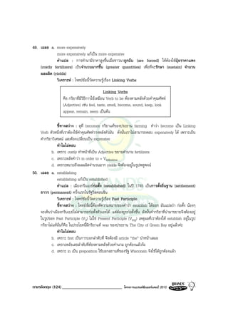 49. เฉลย a. more expensively
             more expensively แกเปน more expensive
             คําแปล : การทํานามีราคาสูงขึ้นเมื่อชาวนาถูกบีบ (are forced) ใหตองใชปุยราคาแพง
    (costly fertilizers) เปนจํานวนมากขึ้น (greater quantities) เพื่อที่จะรักษา (sustain) จํานวน
    ผลผลิต (yields)
             วิเคราะห : โจทยขอนี้วัดความรูเรื่อง Linking Verbs

                                                  Linking Verbs
                     คือ กริยาที่มีวิธีการใชเหมือน Verb to be ตองตามหลังดวยคําคุณศัพท
                     (Adjective) เชน feel, taste, smell, become, sound, keep, look
                     appear, remain, seem เปนตน

                ชี้ทางสวาง : ดูที่ becomes กริยาแทของประธาน farming คําวา become เปน Linking
    Verb ตัวหนึ่งที่เราตองใชคําคุณศัพทวางหลังตัวมัน ดังนั้นเราไมสามารถตอบ expensively ได เพราะเปน
    คํากริยาวิเศษณ เลยตองเปลี่ยนเปน expensive
                ทําไมไมตอบ
           b. เพราะ costly ทําหนาที่เปน Adjective ขยายคํานาม fertilizers
           c. เพราะหลังคําวา in order to + Vinfinitive
           d. เพราะหมายถึงผลผลิตจํานวนมาก yields จึงตองอยูในรูปพหูพจน
50. เฉลย a. establishing
                establishing แกเปน established
                คําแปล : เมืองกรีนเบยกอตั้ง (established) ในป 1745 เปนการตั้งถิ่นฐาน (settlement)
    ถาวร (permanent) ครั้งแรกในรัฐวิสคอนซิน
                วิเคราะห : โจทยขอนี้วัดความรูเรื่อง Past Participle
                ชี้ทางสวาง : โจทยขอนี้ตองตีความหมายของคําวา establish ใหออก มันแปลวา กอตั้ง นองๆ
    จะเห็นวาเมืองกรีนเบยไมสามารถกอตั้งตัวเองได แตตองถูกกอตั้งขึ้น ดังนั้นคํากริยาที่นํามาขยายจึงตองอยู
    ในรูปของ Past Participle (V3) ไมใช Present Participle (Ving) เหตุผลที่เราตองให establish อยูในรูป
    กริยาไมแทนั่นก็คือ ในประโยคนี้มีกริยาแท was ของประธาน The City of Green Bay อยูแลวคะ
                ทําไมไมตอบ
           b. เพราะ first เปนการบอกลําดับที่ จึงตองมี article “the” นําหนาเสมอ
           c. เพราะหลังเลขลําดับที่ตองตามหลังดวยคํานาม ถูกตองแลวจะ
           d. เพราะ in เปน preposition ใชบอกสถานที่ของรัฐ Wisconsin จึงใชไดถูกตองแลว




ภาษาอังกฤษ (124) _____________________________                โครงการแบรนดซัมเมอรแคมป 2010
 