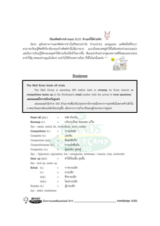 เรียนศัพทจากขาวแบบ D.I.Y. ทําเองก็ไดงายจัง!
       นองๆ ดูตัวอยางการแตกศัพทจากขาวในชีวิตประจําวัน ทําเองงายๆ ลองดูนะคะ แคศัพทไมกี่ตัวเรา
สามารถเรียนรูศัพทที่เกี่ยวของรอบขางศัพทคํานั้นไดมากมาย แบบเปนหมวดหมูทําใหไมตองทองจําสะเปะสะปะ
แตเปนการเรียนรูไดครอบคลุมทําใหอานเรื่องไดเขาใจมากขึ้น พี่แนนนําตัวอยางกลุมบทความที่ขอสอบออกบอยๆ
มาทําใหดู ทดลองอานดูแลวนองๆ จะนําไปใชกับบทความใดๆ ก็ไดในโลกนี้เลยคะ ^^



                                                Business
   The Mall Korat fends off rivals
        The Mall Group is spending 500 million baht to revamp its Korat branch as
   competition heats up in the Northeast's retail market with the arrival of rival operators.
   เดอะมอลลโคราชปองกันคูแขง
        เดอะมอลลกรุปจาย 500 ลานบาทเพื่อปรับปรุงสาขาโคราชเนื่องจากการแขงขันในตลาดคาปลีกใน
   ภาคตะวันออกเฉียงเหนือรอนระอุขึ้น เนื่องจากการเขามาถึงของผูประกอบการคูแขง

       Fend off (phv.)          =     ขจัด ปองกัน
       Revamp (v.)              =     ปรับปรุงใหม ซอมแซม แกไข
       Syn : repair, mend, fix, recondition, alter, modify
       Competition (n.)         =     การแขงขัน
       Complete (v.)            =     แขงขัน
       Competitive (adj.)       =     ที่แขงขันกัน
       Competitiveness (n.) =         การแขงขันกัน
       Competitor (n.)          =     ผูแขงขัน คูตอสู
       Syn. : Opponent, opposition, foe / antagonist, adversary / enemy, rival, contender
       Heat up (phv)            =     ทําใหรอนขึ้น อุนขึ้น
       Syn : boil up, warm up
       Retail (n.)              =     การขายปลีก
                (v.)            =     ขายปลีก
                (adj.)          =     ซึ่งขายปลีก
                (adv.)          =     โดยขายปลีก
       Retailer (n.)            =     ผูขายปลีก
       syn : seller, tradesman

                  โครงการแบรนดซัมเมอรแคมป 2010   _____________________________ ภาษาอังกฤษ (125)
 