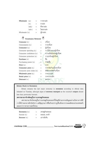 Wholesale (n.)         =      การขายสง
                  (v.)      =      ขายสง
                  (adj.)    =      ซึ่งขายสง
                  (adv.)    =      โดยขายสง
     Wholesaler (n.)        =      ผูขายสง

              Vocabulary Network
     Consume (v.)               =         บริโภค
     Consumption (n.)           =         การบริโภค
     Consumer (n.)              =         ผูบริโภค
     Consumer spending (n.)     =         การใชจายของผูบริโภค
     Consumer confidence (n.) =           ความเชื่อมั่นของผูบริโภค
     Consumer protection (n.) =           การปกปองผูบริโภค
     Purchase (v.)              =         ซื้อ
     Purchasing power (n.)      =         กําลังซื้อ
     Price (n.)                 =         ราคา
     Consumer price (n.)        =         ราคาสินคาอุปโภคบริโภค
     Consumer price index (n.) =          ดัชนีราคาสินคาบริโภค
     Wholesale price (n.)       =         ราคาขายสง
     Retail price (v.)          =         ราคาขายปลีก
     Discount (v.)              =         ลดราคา

  Britain Stuck in Recession
         Britain remains the last major economy in recession according to official data
  released on Tuesday, although signs of recovery emerged as the country's output shrank
  less than previously forecast.
  สหราชอาณาจักรติดอยูในภาวะเศรษฐกิจถดถอย
         สหราชอาณาจักยังคงอยูในภาวะเศรษฐกิจถดถอยครั้งใหญที่ผานมาตามขอมูลอยางเปนทางการที่มี
  การใหขาวออกมาเมื่อวันอังคาร แมสัญญาณการฟนตัวจะปรากฏขึ้นเนื่องมาจากผลผลิตของประเทศหดตัว
  ลดลงกวาการคาดการณครั้งกอน

     Recession (n.)         =      เศรษฐกิจถดถอย
     Recede (v.)            =      ถดถอย, ตกต่ํา
     Recover (v.)           =      เอากลับคืน


ภาษาอังกฤษ (126) _____________________________          โครงการแบรนดซัมเมอรแคมป 2010
 