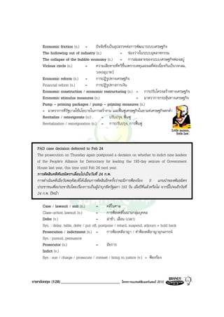 Economic friction (n.) =            ปจจัยซึ่งเปนอุปสรรคตอการพัฒนาระบบเศรษฐกิจ
     The hollowing out of industry (n.)                    = ชองวางในระบบอุตสาหกรรม
     The collapse of the bubble economy (n.) = การลมสลายของระบบเศรษฐกิจฟองสบู
     Vicious circle (n.)         =       ความเสียหายที่ทวีขึ้นเพราะเหตุและผลที่ตอเนื่องกันเปนวงกลม,
                                         วงจรอุบาทว
     Economic reform (n.) =              การปฎิรูปทางเศรษฐกิจ
     Financial reform (n.)       =       การปฎิรูปทางการเงิน
     Economic construction / economic restructuring (n.) = การปรับโครงสรางทางเศรษฐกิจ
     Economic stimulus measures (n.)                                = มาตราการกระตุนทางเศรษฐกิจ
     Pump - priming packages / pump - priming measures (n.)
     = มาตราการที่รัฐบาลใชนโยบายในการสรางาน และฟนฟูเศรษฐกิจในยามทเศรษฐกิจตกต่ํา
     Revitalize / reinvigorate (n.)          = ปรับปรุง, ฟนฟู
     Revitalization / reinvigoration (n.) = การปรับปรุง, การฟนฟู



  PAD case decision deferred to Feb 24
  The prosecution on Thursday again postponed a decision on whether to indict nine leaders
  of the People's Alliance for Democracy for leading the 193-day seizure of Government
  House last year, this time until Feb 24 next year.
  การตัดสินคดีพันธมิตรฯเลื่อนไปเปนวันที่ 24 ก.พ.
  การดําเนินคดีเมื่อวันพฤหัสบดีไดเลื่อนการตัดสินอีกครั้งวาจะมีการฟองรอง 9 แกนนําของพันธมิตร
  ประชาชนเพื่อประชาธิปไตยเรื่องการเปนผูนําบุกยึดรัฐสภา 193 วัน เมื่อปที่แลวหรือไม จากนี้ไปจนถึงวันที่
  24 ก.พ. ปหนา

     Case / lawsuit / suit (n.)          =      คดีในศาล
     Class-action lawsuit (n.)           =      การฟองคดีในนามกลุมบุคคล
     Defer (v.)                          =      ลาชา, เลื่อน (เวลา)
     Syn. : delay, table, defer / put off, postpone / retard, suspend, adjourn = hold back
     Prosecution / indictment (n.) =            การฟองคดีอาญา / คําฟองคดีอาญาอุกฉกรรจ
     Syn : pursuit, persuance
     Prosecutor (n.)                     =      อัยการ
     Indict (v.)
     Syn : sue / charge / prosecute / contest / bring to justice (v.) = ฟองรอง



ภาษาอังกฤษ (128) _____________________________              โครงการแบรนดซัมเมอรแคมป 2010
 