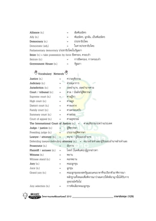 Alliance (n.)                    =       สัมพันธมิตร
Ally (n.)                        =       พันธมิตร, ผูกผัน, เปนพันธมิตร
Democracy (n.)                   =       ประชาธิปไตย
Democratic (adj.)                =       ในทางประชาธิปไตย
Parliamentary democracy ประชาธิปไตยในรัฐสภา
Seize (v.) = take possession by force ยึดครอง, ครอบงํา
Seizure (n.)                     =       การยึดครอง, การครอบงํา
Government House (n.)            =       รัฐสภา

        Vocabulary Network
Justice (n.)             =     ความยุติธรรม
Judiciary (n.)           =     ฝายตุลาการ
Jurisdiction (n.)        =     เขตอํานาจ, เขตอํานาจศาล
Court / tribunal (n.)    =     ศาล / บัลลังกผูพิพากษา
Supreme court (n.)       =     ศาลฎีกา
High court (n.)          =     ศาลสูง
District court (n.)      =     ศาลแขวง
Family court (n.)        =     ศาลครอบครัว
Summary court (n.)       =     ศาลยอย
Court of appeal (n.)     =     ศาลอุทธรณ
The International Court of Justice (n.) = ศาลยุติธรรมระหวางประเทศ
Judge / justice (n.)     =     ผูพิพากษา
Presiding judge (n.)     =     ประธานผูพิพากษา
Lawyer / attorney (n.) =       ทนาย / ผูรับมอบอํานาจ
Defending lawyer/defending attorney (n.) = ทนายฝายจําเลย/ผูรับมอบอํานาจฝายจําเลย
Prosecutor (n.)          =     อัยการ
Plaintiff / accuser (n.) =     โจทก (ในคดีแพง)/ผูถูกกลาวหา
Witness (n.)             =     พยาน
Witness stand (n.)       =     คอกพยาน
Jury (n.)                =     คณะลูกขุน
Juror (n.)               =     ลูกขุน
Grand jury (n.)          =     คณะลูกขุนของสหรัฐและแคนนาดาที่จะเรียกตัวมาพิจารณา
                               หลักฐานทั้งหมดเพื่อพิจารณาวาสมควรใหคดีอาญานั้นไดรับการ
                               อุทธรณหรือไม
Jury selection (n.)      =     การคัดเลือกคณะลูกขุน

           โครงการแบรนดซัมเมอรแคมป 2010   _____________________________ ภาษาอังกฤษ (129)
 