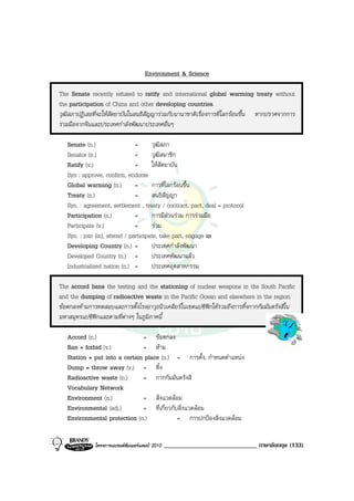 Environment & Science

The Senate recently refused to ratify and international global warming treaty without
the participation of China and other developing countries.
วุฒิสภาปฎิเสธที่จะใหสัตยาบันในสนธิสัญญารวมกับนานาชาติเรื่องการที่โลกรอนขึ้น หากปราศจากการ
รวมมือจากจีนและประเทศกําลังพัฒนาประเทศอื่นๆ

   Senate (n.)                  =       วุฒิสภา
   Senator (n.)                 =       วุฒิสมาชิก
   Ratify (v.)                  =       ใหสัตยาบัน
   Syn : approve, confirm, endorse
   Global warming (n.)          =       การที่โลกรอนขึ้น
   Treaty (n.)                  =       สนธิสัญญา
   Syn. : agreement, settlement , treaty / contract, pact, deal = protocol
   Participation (n.)           =       การมีสวนรวม การรวมมือ
   Participate (v.)             =       รวม
   Syn. : join (in), attend / participate, take part, engage in
   Developing Country (n.) =            ประเทศกําลังพัฒนา
   Developed Country (n.) =             ประเทศพัฒนาแลว
   Industrialized nation (n.) =         ประเทศอุตสาหกรรม

The accord bans the testing and the stationing of nuclear weapons in the South Pacific
and the dumping of radioactive waste in the Pacific Ocean and elsewhere in the region.
ขอตกลงหามการทดสอบและการตั้งโรงอาวุธนิวเคลียรในเขตแปซิฟกใตรวมถึงการทิ้งกากกัมมันตรังสีใน
มหาสมุทรแปซิฟกและตามที่ตางๆ ในภูมิภาคนี้

   Accord (n.)                 = ขอตกลง
   Ban = forbid (v.)           = หาม
   Station = put into a certain place (n.) = การตั้ง, กําหนดตําแหนง
   Dump = throw away (v.) = ทิ้ง
   Radioactive waste (n.)      = กากกัมมันตรังสี
   Vocabulary Network
   Environment (n.)            = สิ่งแวดลอม
   Environmental (adj.)        = ที่เกี่ยวกับสิ่งแวดลอม
   Environmental protection (n.)             = การปกปองสิ่งแวดลอม


              โครงการแบรนดซัมเมอรแคมป 2010   _____________________________ ภาษาอังกฤษ (133)
 