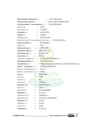 Environmental destruction (n.)               = การทําลายสิ่งแวดลอม
     Environmental activist (n.)                  = ผูกอการเคลื่อนไหวเพื่อสิ่งแวดลอม
     Environmentalist / conservationist (n.) = นักอนุรักษสิ่งแวดลอม
     Conserve (v.)                 = อนุรักษ
     Conservation (n.)             = การอนุรักษ
     Ecosystem (n.)                = ระบบนิเวศวิทยา
     Ecology (n.)                  = นิเวศวิทยา
     Ecological (adj.)             = เกี่ยวกับนิเวศวิทยา
     Ecological friendly / environmental friendly (adj.) = ไมทําลายสิ่งแวดลอม
     Legal restriction (n.)        = ขอจํากัดกฎหมาย
     Restrict (v.)                 = จํากัด
     Global warming (n.)         =    การที่โลกรอนขึ้น
     Greenhouse effect (n.) =         ปฎิกิริยาเรือนกระจก
     Greenhouse gas (n.)         =    กาซเรือนกระจก
     Ozone layer (n.)            =    ชั้นโอโซน
     Ozone layer depletion (n.) = การหมดไปของชั้นโอโซนในอากาศ
     Chlorofluorocarbons (n.) = คลอโรฟลูโอโรคารบอน
     Desertification (n.)        =    การที่ดินแดนที่เคยอุดมสมบูรณกลับคอยๆ เปลี่ยนสภาพเปนทะเลทราย
     Pollute / contaminate (v.) = ทําใหสกปรก, ทําใหเปนพิษ
    Pollution / contamination (n.) = มลภาวะ
    Pollutant / contaminant (n.) = สารพิษ
     Toxic (n.)                  =    เปนพิษ, มีพิษ
     Toxin (n.)                  =    เชื้อพิษ
     Toxicity (n.)               =    พิษ
     Intoxicate (v.)             =    ทําใหมึนเมา
     Hazardous (adj.)            =    เต็มไปดวยอันตราย
     Hazard (n.)                 =    อันตราย
     Biohazard (n.)              =    อันตรายตอสิ่งมีชีวิต
     Substance (n.)              =    สาร, สสาร
     Substanctiate (v.)          =    ทําใหเปนสสาร
     Substantial (adj.)          =    เกี่ยวกับสสาร, ตัววัตถุของจริง
     Chemical (adj.)             =    ทางเคมี
     Chemistry (n.)              =    วิชาเคมี
     Chemist (n.)                =    นักเคมี
     Compound (n.)               =    สารประกอบ


ภาษาอังกฤษ (134) _____________________________       โครงการแบรนดซัมเมอรแคมป 2010
 