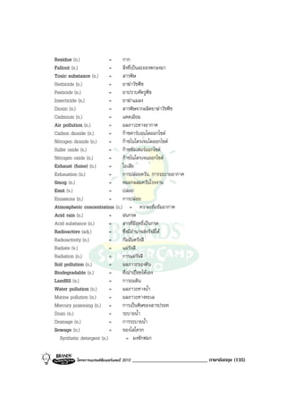 Residue (n.)                = กาก
Fallout (n.)                = สิ่งที่เปนละอองตกลงมา
Toxic substance (n.)        = สารพิษ
Herbicide (n.)              = ยาฆาวัชพืช
Pesticide (n.)              = ยาปราบศัตรูพืช
Insecticide (n.)            = ยาฆาแมลง
Dioxin (n.)                 = สารพิษจากผลิตยาฆาวัชพืช
Cadmium (n.)                = แคดเมียม
Air pollution (n.)          = มลภาวะทางอากาศ
Carbon dioxide (n.)         = กาซคารบอนไดออกไซด
Nitrogen dioxide (n.)       = กาซไนโตรเจนไดออกไซด
Sulfer oxide (n.)           = กาซซัลเฟอรออกไซด
Nitrogen oxide (n.)         = กาซไนโตรเจนออกไซด
Exhaust (fume) (n.)         = ไอเสีย
Exhaustion (n.)             = การปลอยควัน, การระบายอากาศ
Smog (n.)                   = หมอกผสมควันโรงงาน
Emit (v.)                   = ปลอย
Emissions (n.)              = การปลอย
Atmospheric concentration (n.) = ความเขมขมอากาศ
Acid rain (n.)              = ฝนกรด
Acid substance (n.)         = สารที่มีฤทธิ์เปนกรด
Radioactive (adj.)          = ซึ่งมีอํานาจสงรังสีได
Radioactivity (n.)          = กัมมันตรังสี
Radiate (v.)                = แผรังสี
Radiation (n.)              = การแผรังสี
Soil pollution (n.)         = มลภาวะของดิน
Biodegradable (n.)          = ที่เนาเปอยไดเอง
Landfill (n.)               = การถมดิน
Water pollution (n.)        = มลภาวะทางน้ํา
Marine pollution (n.)       = มลภาวะทางทะเล
Mercury poisoning (n.) =      การเปนพิษของสารปรอท
Drain (n.)                  = ระบายน้ํา
Drainage (n.)               = การระบายน้ํา
Sewage (n.)                 = ของโสโครก
   Synthetic detergent (n.)      = ผงซักฟอก


         โครงการแบรนดซัมเมอรแคมป 2010   _____________________________ ภาษาอังกฤษ (135)
 