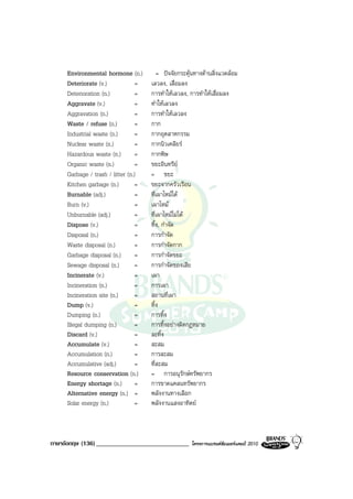 Environmental hormone (n.)          = ปจจัยกระตุนทางดานสิ่งแวดลอม
     Deteriorate (v.)             =   เลวลง, เสื่อมลง
     Deterioration (n.)           =   การทําใหเลวลง, การทําใหเสื่อมลง
     Aggravate (v.)               =   ทําใหเลวลง
     Aggravation (n.)             =   การทําใหเลวลง
     Waste / refuse (n.)          =   กาก
     Industrial waste (n.)        =   กากอุตสาหกรรม
     Nuclear waste (n.)           =   กากนิวเคลียร
     Hazardous waste (n.)         =   กากพิษ
     Organic waste (n.)           =   ขยะอินทรีย
     Garbage / trash / litter (n.)    = ขยะ
     Kitchen garbage (n.)         =   ขยะจากครัวเรือน
     Burnable (adj.)              =   ที่เผาไหมได
     Burn (v.)                    =   เผาไหม
     Unburnable (adj.)            =   ที่เผาไหมไมได
     Dispose (v.)                 =   ทิ้ง, กําจัด
     Disposal (n.)                =   การกําจัด
     Waste disposal (n.)          =   การกําจัดกาก
     Garbage disposal (n.)        =   การกําจัดขยะ
     Sewage disposal (n.)         =   การกําจัดของเสีย
     Incinerate (v.)              =   เผา
     Incineration (n.)            =   การเผา
     Incineration site (n.)       =   สถานที่เผา
     Dump (v.)                    =   ทิ้ง
     Dumping (n.)                 =   การทิ้ง
     Illegal dumping (n.)         =   การทิ้งอยางผิดกฎหมาย
     Discard (v.)                 =   ละทิ้ง
     Accumulate (v.)              =   สะสม
     Accumulation (n.)            =   การสะสม
     Accumulative (adj.)          =   ที่สะสม
     Resource conservation (n.)       = การอนุรักษทรัพยากร
     Energy shortage (n.) =           การขาดแคลนทรัพยากร
     Alternative energy (n.) =        พลังงานทางเลือก
     Solar energy (n.)            =   พลังงานแสงอาทิตย



ภาษาอังกฤษ (136) _____________________________        โครงการแบรนดซัมเมอรแคมป 2010
 