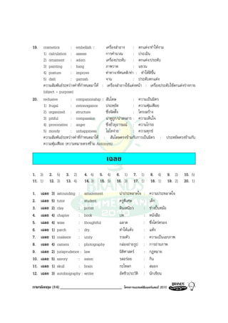 19.      cosmetics        : embellish ::        เครื่องสําอาง : ตกแตง/ทําใหงาม
         1) calculation : assess                การคํานวณ         : ประเมิน
         2) ornament : adorn                    เครื่องประดับ : ตกแตง/ประดับ
         3) painting      : hang                ภาพวาด            : แขวน
         4) posture       : improve             ทาทาง/ทัศนคติ/ทา : ทําใหดีขึ้น
         5) dish          : garnish             จาน               : ประดับตกแตง
         ความสัมพันธระหวางคําที่กําหนดมาให : เครื่องสําอางใชแตงหนา : เครื่องประดับใชตกแตงรางกาย
         (object - purpose)
20.      reclusive        : companionship :: สันโดษ               : ความเปนมิตร
         1) frugal        : extravagance ประหยัด                  : ความฟุมเฟอย
         2) organized : structure               ซึ่งจัดตั้ง       : โครงสราง
         3) pitiful       : compassion          นาดูถูก/นาสงสาร : ความเห็นใจ
         4) provocative : anger                 ซึ่งยั่วยุอารมณ : ความโกรธ
         5) moody         : unhappiness         โมโหงาย          : ความทุกข
         ความสัมพันธระหวางคําที่กําหนดมาให : สันโดษตรงขามกับการเปนมิตร : ประหยัดตรงขามกับ
         ความฟุมเฟอย (ความหมายตรงขาม Antonym)

                                                เฉลย
1. 3)        2. 5)      3. 2)     4. 4)     5. 4)     6. 1)       7. 1)       8. 4)          9. 2)    10. 5)
11. 1)       12. 3)     13. 4)    14. 3)    15. 5)    16. 3)      17. 1)      18. 1)         19. 2)   20. 1)

1.    เฉลย    3)   astounding : amazement               นาประหลาดใจ     :   ความประหลาดใจ
2.    เฉลย    5)   tutor        : student               ครูพิเศษ         :   เด็ก
3.    เฉลย    2)   clay         : potter                ดินเหนียว        :   ชางปนหมอ
4.    เฉลย    4)   chapter      : book                  บท               :   หนังสือ
5.    เฉลย    4)   wise         : thoughtful            ฉลาด             :   ซึ่งไตรตรอง
6.    เฉลย    1)   parch        : dry                   ทําใหแหง       :   แหง
7.    เฉลย    1)   coalesce : unity                     รวมตัว           :   ความเปนเอกภาพ
8.    เฉลย    4)   camera       : photography           กลองถายรูป     :   การถายภาพ
9.    เฉลย    2)   jurisprudence : law                  นิติศาสตร       :   กฎหมาย
10.   เฉลย    5)   savory       : eaten                 รสอรอย          :   กิน
11.   เฉลย    1)   skull        : brain                 กะโหลก           :   สมอง
12.   เฉลย    3)   autobiography : writer               อัตชีวประวัติ    :   นักเขียน

ภาษาอังกฤษ (14) ______________________________             โครงการแบรนดซัมเมอรแคมป 2010
 