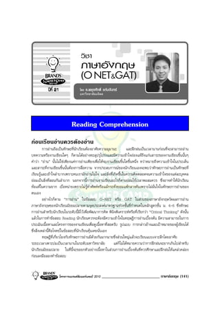 Reading Comprehension
กอนเรียนอานควรตองอาน
          การอานถือเปนทักษะที่นักเรียนตองอาศัยความมุมานะ         และฝกฝนเปนเวลานานกอนที่จะสามารถอาน
บทความหรืองานเขียนใดๆ ก็ตามไดอยางทะลุปรุโปรงและมีความเขาใจถองแทถึงแกนสาระของงานเขียนชิ้นนั้นๆ
คําวา “อาน” นั้นไมใชเพียงแคการอานเพียงเพื่อใหจบงานเขียนชิ้นใดชิ้นหนึ่ง ทวาหมายถึงความเขาใจในประเด็น
และสาระที่งานเขียนชิ้นนั้นตองการสื่อความ จากประสบการณของนักเรียนเองจะพบวาทักษะการอานเปนทักษะที่
เรียนรูและเขาใจลําบากเพราะคนเรามักอานในใจ และสิ่งที่เกิดขึ้นในความคิดตลอดจนความเขาใจของแตละบุคคล
ยอมเปนสิ่งที่สอนกันลําบาก นอกจากนี้การอานงานเขียนอะไรก็ตามยอมใชเวลาพอสมควร ซึ่งอาจทําใหนักเรียน
ทอแทในความยาก เบื่อหนายเพราะไมรูคําศัพทหรือแมกระทั่งยอมแพกลางคันเพราะไมมั่นใจในทักษะการอานของ
ตนเอง
          อยางไรก็ตาม “การอาน” ในขอสอบ O-NET หรือ GAT ในสวนของภาษาอังกฤษวัดผลการอาน
ภาษาอังกฤษของนักเรียนมัธยมปลายตามจุดประสงคมาตรฐานชวงชั้นที่กําหนดในหลักสูตรชั้น ม. 4-6 ซึ่งทักษะ
การอานสําหรับนักเรียนในระดับนี้มีไวเพื่อพัฒนาการคิด พินิจพิเคราะหหรือที่เรียกวา “Critical Thinking” ดังนั้น
แลวในการทําขอสอบ Reading นักเรียนควรจะตองมีความเขาใจในทฤษฎีการอานเบื้องตน มีความสามารถในการ
ประเมินเนื้อหาและโครงการของงานเขียนเพื่อดูเนื้อหาที่สอดรับ รูปแบบ การกลาวอางและเปาหมายของผูเขียนได
ซึ่งสิ่งเหลานี้คือโจทยในขอสอบที่นักเรียนคุนเคยนั่นเอง
          ทฤษฎีที่เกี่ยวโยงกับทักษะการอานมีดวยกันมากมายซึ่งสวนใหญแลวจะเรียนแบบเจาะลึกโดยอาศัย
ระยะเวลาเพาะบมเปนเวลานานในระดับมหาวิทยาลัย              แตก็ไมไดหมายความวาการฝกฝนจะยากเกินไปสําหรับ
นักเรียนมัธยมปลาย ในที่นี้จะขอยกตัวอยางเนื้อหาในสวนการอานเบื้องตนที่ควรศึกษาและฝกฝนใหแคลวคลอง
กอนลงมือลองทําขอสอบ


                   โครงการแบรนดซัมเมอรแคมป 2010   _____________________________ ภาษาอังกฤษ (141)
 