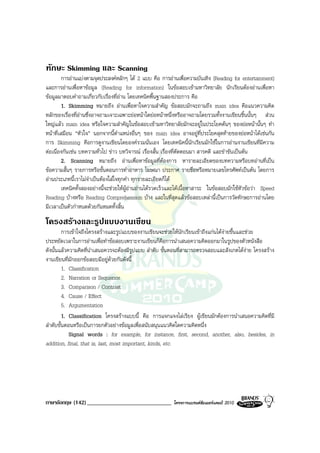 ทักษะ Skimming และ Scanning
        การอานแบงตามจุดประสงคหลักๆ ได 2 แบบ คือ การอานเพื่อความบันเทิง (Reading for entertainment)
และการอานเพื่อหาขอมูล (Reading for information) ในขอสอบเขามหาวิทยาลัย นักเรียนตองอานเพื่อหา
ขอมูลมาตอบคําถามเกี่ยวกับเรื่องที่อาน โดยเทคนิคพื้นฐานสองประการ คือ
        1. Skimming หมายถึง อานเพื่อหาใจความสําคัญ ขอสอบมักจะถามถึง main idea คือแนวความคิด
หลักของเรื่องที่อานซึ่งอาจถามเจาะเฉพาะยอหนาใดยอหนาหนึ่งหรืออาจถามโดยรวมทั้งงานเขียนชิ้นนั้นๆ สวน
ใหญแลว main idea หรือใจความสําคัญในขอสอบเขามหาวิทยาลัยมักจะอยูในประโยคตนๆ ของยอหนานั้นๆ ทํา
หนาที่เสมือน “หัวใจ” นอกจากนี้ตําแหนงอื่นๆ ของ main idea อาจอยูที่ประโยคสุดทายของยอหนาไดเชนกัน
การ Skimming คือการดูงานเขียนโดยองครวมนั่นเอง โดยเทคนิคนี้นักเรียนมักใชในการอานงานเขียนที่มีความ
ตอเนื่องกันเชน บทความทั่วไป ขาว บทวิจารณ เรื่องสั้น เรื่องที่ตัดตอนมา สารคดี และขําขันเปนตน
        2. Scanning หมายถึง อานเพื่อหาขอมูลที่ตองการ หารายละเอียดของบทความหรือบทอานที่เปน
ขอความสั้นๆ รายการหรือขั้นตอนการทําอาหาร โฆษณา ประกาศ รายชื่อหรือหมายเลขโทรศัพทเปนตน โดยการ
อานประเภทนี้เราไมจําเปนตองใสใจทุกคํา ทุกรายละเอียดก็ได
        เทคนิคทั้งสองอยางนี้จะชวยใหผูอานอานไดรวดเร็วและไดเนื้อหาสาระ ในขอสอบมักใชหัวขอวา Speed
Reading บางหรือ Reading Comprehension บาง และในที่สุดแลวขอสอบเหลานี้เปนการวัดทักษะการอานโดย
มีเวลาเปนตัวกําหนดดวยกันหมดทั้งสิ้น
โครงสรางและรูปแบบงานเขียน
         การเขาใจถึงโครงสรางและรูปแบบของงานเขียนจะชวยใหนักเรียนเขาถึงแกนไดงายขึ้นและชวย
ประหยัดเวลาในการอานเพื่อทําขอสอบเพราะงานเขียนก็คือการนําเสนอความคิดออกมาในรูปของตัวหนังสือ
ดังนั้นแลวความคิดที่นําเสนอควรจะตองมีรูปแบบ ลําดับ ขั้นตอนที่สามารถตรวจสอบและสังเกตไดงาย โครงสราง
งานเขียนที่มักออกขอสอบมีอยูดวยกันดังนี้
         1. Classification
         2. Narration or Sequence
         3. Comparison / Contrast
         4. Cause / Effect
         5. Argumentation
         1. Classification โครงสรางแบบนี้ คือ การแจกแจงไลเรียง ผูเขียนมักตองการนําเสนอความคิดที่มี
ลําดับขั้นตอนหรือเปนการยกตัวอยางขอมูลเพื่อสนับสนุนแนวคิดใดความคิดหนึ่ง
            Signal words : for example, for instance, first, second, another, also, besides, in
addition, final, that is, last, most important, kinds, etc.




ภาษาอังกฤษ (142) _____________________________             โครงการแบรนดซัมเมอรแคมป 2010
 