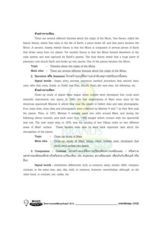 ตัวอยางงานเขียน
           There are several different theories about the origin of the Moon. One theory, called the
fission theory, states that early in the life of Earth, a piece broke off, and that piece became the
Moon. A second, closely related theory is that the Moon is composed of several pieces of Earth
that broke away from our planet. Yet another theory is that the Moon formed elsewhere in the
solar system and was captured by Earth’s gravity. The final theory states that a huge piece of
planetary rock struck Earth and broke up into pieces. One of the pieces became the Moon.
       Topic         : Theories about the origin of the Moon
       Main idea : There are several different theories about the origin of the Moon.
       2. Narration หรือ Sequence โครงสรางแบบนี้คือการเลาลําดับเหตุการณหรือบอกขั้นตอน
           Signal words : begin, story, process, sequence, method, procedure, first, second, then,
next, after that, soon, finally, in (Year), last (Day, Month, Year), the next step, the following, etc.
           ตัวอยางงานเขียน
           Close-up study of planet Mars began when rockets were developed that could send
scientific instruments into space. In 1965, the first observations of Mars were done by the
American spacecraft Mariner 4, which flew near the planet to collect data and take photographs.
Four years later, more data and photographs were collected by Mariner 6 and 7 as they flew past
the planet. Then, in 1971, Mariner 9 actually went into orbit around Mars, and during the
following eleven months, sent back more than 7,000 images before contact with the spacecraft
was lost. The next major step, in 1976, was the landing of two Viking crafts on two different
areas of Mars’ surface. These landers were able to send back important data about the
atmosphere of the planet.
           Topic         : Close-up study of Mars
           Main idea : Close-up study of Mars began when rockets were developed that
                             could send probes into space.
       3. Comparison / Contrast โครงสรางแบบนี้คือการเปรียบเทียบความเหมือนและ / หรือความ
แตกตางของสิ่งของที่กลาวถึงหรือนํามาเปรียบเทียบ เชน คนสองคน สถานที่สองแหง เพื่อนกินกับเพื่อนแท หรือ
อื่นๆ
           Signal words : similarities, differences, both, in common, same, similar, differ, compare,
contrast, in the same way, also, like, both, in common, however, nevertheless, although, on the
other hand, in contrast, yet, unlike, etc.




                  โครงการแบรนดซัมเมอรแคมป 2010   _____________________________ ภาษาอังกฤษ (143)
 