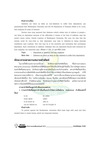 ตัวอยางงานเขียน
          Diabetics are twice as likely as non-diabetics to suffer from depressions, say
psychiatrists from Washington University and the US Department of Veterans Affairs in St. Louis,
who analyzed 25 years of research.
          Doctors have long assumed that diabetes—which strikes tens of millions of people—
can bring on depression because of the difficulties it causes in the lives of sufferers, says the
study’s senior author, Patrick Lustman of Washington University. But now, the idea that the
reverse could be true—that is, that depression may lead to diabetes—is being seriously
considered, says Lustman. One clue may lie in the inactivity and overeating that accompany
depression. Each contributes to diabetes. Diabetics who are depressed should seek treatment for
both maladies, the researcher says. (ขอสอบ O-Net, 25 กุมภาพันธ 2549)
          Topic        : Depression in diabetics and non-diabetics
          Main idea : Diabetics are twice as likely as non-diabetics to suffer from depressions.
ทักษะการเดาความหมายคําศัพท
       ในบางครั้งที่อานบทความภาษาอังกฤษ             นักเรียนอาจพบกับคําศัพทใหมๆ            ที่ไมทราบความหมาย
พจนานุกรม (Dictionary) เปนสิ่งที่จะชวยไดดีที่สุดและทําใหนักเรียนไดเรียนรูคําใหมนั้นๆ ในการเปดดูความหมาย
ของคําศัพทในพจนานุกรม นักเรียนควรดูที่มาของคําศัพทนั้นประกอบกับคําแปลดวย เพราะคําศัพทใหมคําอื่นๆ
อาจประกอบดวยรากศัพทหรือที่มาของคําศัพทที่นักเรียนจําไดจากคําศัพทเกาที่เคยเปดพจนานุกรมดูแลว ทําให
พอจะเดาความหมายไดคราวๆ หรืออาจจะถูกตองเลยก็ได นอกจากนั้นเวลาเปดพจนานุกรมเราควรดูการออก
เสียงของคําศัพทนั้นๆ ดวย รวมถึงการเนนเสียง (Stress) ที่ถูกตอง เพราะมีบอยครั้งที่ลักษณะการออกเสียงไม
เปนไปอยางที่คาดไว ถาไมมีพจนานุกรม ก็คงตองเดาความหมายคําศัพทคําใหมนั้นๆ แตเปนการเดาอยางมี
หลักการ ซึ่งเทคนิคที่ไดใชบอยแบงออกเปนดังนี้
       การเดาคําศัพทโดยดูจากคําเชื่อมประเภทตางๆ
       1. การเดาคําศัพทโดยดูจากคําเชื่อมที่บอกคําจํากัดความหรือนิยาม (Definition) คําเชื่อมเหลานี้
ไดแก
               to be                         be called
               mean (gled)                   called
               to be know as                 refer to
               can be defined as             can be thought of
           ตัวอยางเชน
           To protect against the floodwaters, volunteers filled trash bags with sand and then
stacked them to create levees, which are temporary barriers.




                   โครงการแบรนดซัมเมอรแคมป 2010   _____________________________ ภาษาอังกฤษ (145)
 