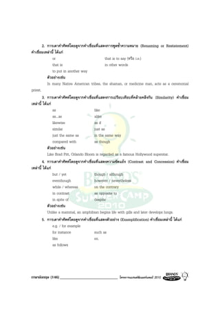 2. การเดาคําศัพทโดยดูจากคําเชื่อมที่แสดงการพูดซ้ําความหมาย (Renaming or Restatement)
คําเชื่อมเหลานี้ ไดแก
                or                               that is to say (หรือ i.e.)
                that is                          in other words
                to put in another way
            ตัวอยางเชน
            In many Native American tribes, the shaman, or medicine man, acts as a ceremonial
priest.
        3. การเดาคําศัพทโดยดูจากคําเชื่อมที่แสดงการเปรียบเทียบที่คลายคลึงกัน (Similarity) คําเชื่อม
เหลานี้ ไดแก
                as                       like
                as...as                  alike
                likewise                 as if
                similar                  just as
                just the same as         in the same way
                compared with            as though
            ตัวอยางเชน
            Like Brad Pitt, Orlando Bloom is regarded as a famous Hollywood superstar.
        4. การเดาคําศัพทโดยดูจากคําเชื่อมที่แสดงความขัดแยง (Contrast and Concession) คําเชื่อม
เหลานี้ ไดแก
                but / yet                though / although
                eventhough               however / nevertheless
                while / whereas          on the contrary
                in contrast              as opposite to
                in spite of              despite
            ตัวอยางเชน
            Unlike a mammal, an amphibian begins life with gills and later develops lungs.
        5. การเดาคําศัพทโดยดูจากคําเชื่อมที่แสดงตัวอยาง (Examplification) คําเชื่อมเหลานี้ ไดแก
                e.g. / for example
                for instance             such as
                like                     ex.
                as follows




ภาษาอังกฤษ (146) _____________________________          โครงการแบรนดซัมเมอรแคมป 2010
 