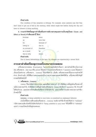 ตัวอยางเชน
          One condition of this symptom is lethargy. For example, some patients may feel they
don’t want to get out of bed in the morning, while others might feel listless during the day and
have no interest in doing anything.
       6. การเดาคําศัพทโดยดูจากคําเชื่อมที่บอกการอธิบายสาเหตุและความเปนเหตุเปนผล (Cause and
Effect or Result) คําเชื่อมเหลานี้ ไดแก
             because                    since
             as                         now that
             for                        because of
             owing to                   due to
             on account of              therefore
             as a result                so
             that is why                hence
          ตัวอยางเชน
          Due to heavy deforestation in the area, the villagers are experiencing a severe flood.
การเดาคําศัพทโดยดูจากเครื่องหมายวรรคตอน
       เครื่องหมายวรรคตอน (Punctuation) ในภาษาอังกฤษเปนสิ่งจําเปนมาก เพราะทําหนาที่ทางไวยากรณ
เชน เครื่องหมาย . (full stop หรือ period) ใชแสดงการจบประโยคเครื่องหมาย ? (question mark) ใชแสดงวา
เปนประโยคคําถาม เครื่องหมาย , (comma) ใชแยกขอความ เปนตน เครื่องหมายเหลานี้นอกจากจะทําหนาที่
ตางๆ ดังกลาวแลว ยังใชสื่อความหมายและชวยในการเดาความหมายของคําศัพทไดดวย เครื่องหมายที่สําคัญที่
ควรสนใจมีดังตอไปนี้
       1. เครื่องหมาย , (comma)
            comma ใชแบงขอความในประโยค และจะสื่อความหมายวา คํา หรือขอความที่อยูหลังเครื่องหมายนี้
จะมีความหมายเทากับ คําหรือขอความที่อยูขางหนาเครื่องหมาย comma มักเรียกวา appositive คือ คํานามที่
ใสซอนคํานาม และจะหมายถึงคนเดียวกันหรือกลาวถึงสิ่งเดียวกัน และบางครั้งอาจจะอธิบายขยายความคําที่มา
ขางหนาก็ได
            ตัวอยางเชน
            Infidelity, or being unfaithful to your lover, is considered an unpleasant behavior.
            ประโยคนี้ขอความที่ตามหลังเครื่องหมาย , (comma) จะอธิบายคําที่มาขางหนาคือคําวา “infidelity”
วามีความหมายเดียวกันหรือใกลเคียงกันกับคําวา “being unfaithful to your lover” ซึ่งในที่นี้คําวา “infidelity”
แปลวา การนอกใจคนรักหรือคูครองตนเอง




                   โครงการแบรนดซัมเมอรแคมป 2010   _____________________________ ภาษาอังกฤษ (147)
 