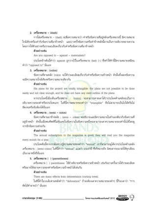 2. เครื่องหมาย - (dash)
            การใสเครื่องหมาย - (dash) จะสื่อความหมายวา คําหรือขอความที่อยูหลังเครื่องหมายนี้ มีความหมาย
ใกลเคียงหรือเทากับขอความที่มาขางหนา และบางครั้งขอความหรือคําขางหลังนี้อาจเปนการอธิบายขยายความ
โดยการใหตัวอยางหรือรายละเอียดเกี่ยวกับคําหรือขอความที่มาขางหนา
            ตัวอยางเชน
            Are you opposed to - against - materialism?
            ประโยคขางตนนี้คําวา against ถูกวางไวในเครื่องหมาย dash (-) ซึ่งทําใหคํานี้มีความหมายเหมือน
คําวา “opposed to” นั่นเอง
        3. เครื่องหมาย : (colon)
            ขอความที่ตามหลัง (colon จะใหรายละเอียดเกี่ยวกับคําหรือขอความขางหนา ดังนั้นทั้งสองขอความ
จะมีความหมายใกลเคียงหรือความหมายเดียวกัน
            ตัวอยางเชน
            His plans for the project are totally intangible: the plans are not possible to be done
easily and not clear enough, and he does not have any valid outline of the plans.
            จากประโยคนี้เมื่อเห็นเครื่องหมาย : (colon) จะสามารถคาดเดาไดวาประโยคดานหลังจะเปนการ
อธิบายความของคําหรือประโยคแรก ในที่นี้ความหมายของคําวา “intangible” คือไมสามารถเปนไปไดหรือไม
ชัดเจนหรือจับตองไดนั่นเอง
        4. เครื่องหมาย ; (semi - colon)
            ขอความที่ตามมาขางหลัง ; (semi - colon) จะอธิบายและมีความหมายในทํานองดียวกับขอความที่
อยูขางหนา ดังนั้นเมื่อพบศัพทที่ไมคุนเคยในขอความในขอความหนึ่งจะสามารถเดาความหมายของคํานั้นไดโดยดู
จากอีกขอความชวยกัน
            ตัวอยางเชน
            The annual subscription to the magazine is good; they will mail you the magazine
every month for a year.
            ประโยคตนนี้หากเราตองการรูความหมายของคําวา “annual” เราก็สามารถดูไดจากประโยคดานหลัง
เครื่องหมาย ; (semi-colon) ในที่นี้คําวา “annual” แปลวา ประจําป ซึ่งก็หมายถึง นิตยสารจะมาสงใหทุกเดือน
เปนเวลาหนึ่งปนั่นเอง
        5. เครื่องหมาย ( ) (parentheses)
            เครื่องหมาย ( ) parentheses ใชคําอธิบายหรือขอความขางหนา เชนกันบางครั้งอาจใหรายละเอียด
หรืออาจใชขยายความของคําหรือขอความขางหนาไดเชนกัน
            ตัวอยางเชน
            There are many effects from deforestation (cutting trees).
            ในที่นี้คําในวงเล็บตามหลังคําวา “deforestion” ถาจะตองเดาความหมายของคําๆ นี้ก็จะเดาวา “การ
ตัดไมทําลายปา” นั่นเอง


ภาษาอังกฤษ (148) _____________________________             โครงการแบรนดซัมเมอรแคมป 2010
 