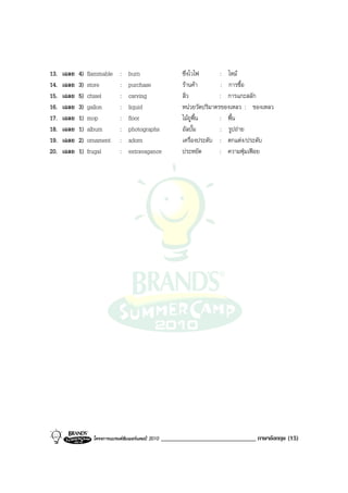 13.   เฉลย   4)   flammable     :   burn                     ซึ่งไวไฟ       : ไหม
14.   เฉลย   3)   store         :   purchase                 รานคา         : การซื้อ
15.   เฉลย   5)   chisel        :   carving                  สิ่ว           : การแกะสลัก
16.   เฉลย   3)   gallon        :   liquid                   หนวยวัดปริมาตรของเหลว : ของเหลว
17.   เฉลย   1)   mop           :   floor                    ไมถูพื้น      : พื้น
18.   เฉลย   1)   album         :   photographs              อัลบั้ม        : รูปถาย
19.   เฉลย   2)   ornament      :   adorn                    เครื่องประดับ : ตกแตง/ประดับ
20.   เฉลย   1)   frugal        :   extravagance             ประหยัด        : ความฟุมเฟอย




                    โครงการแบรนดซัมเมอรแคมป 2010   ______________________________ ภาษาอังกฤษ (15)
 